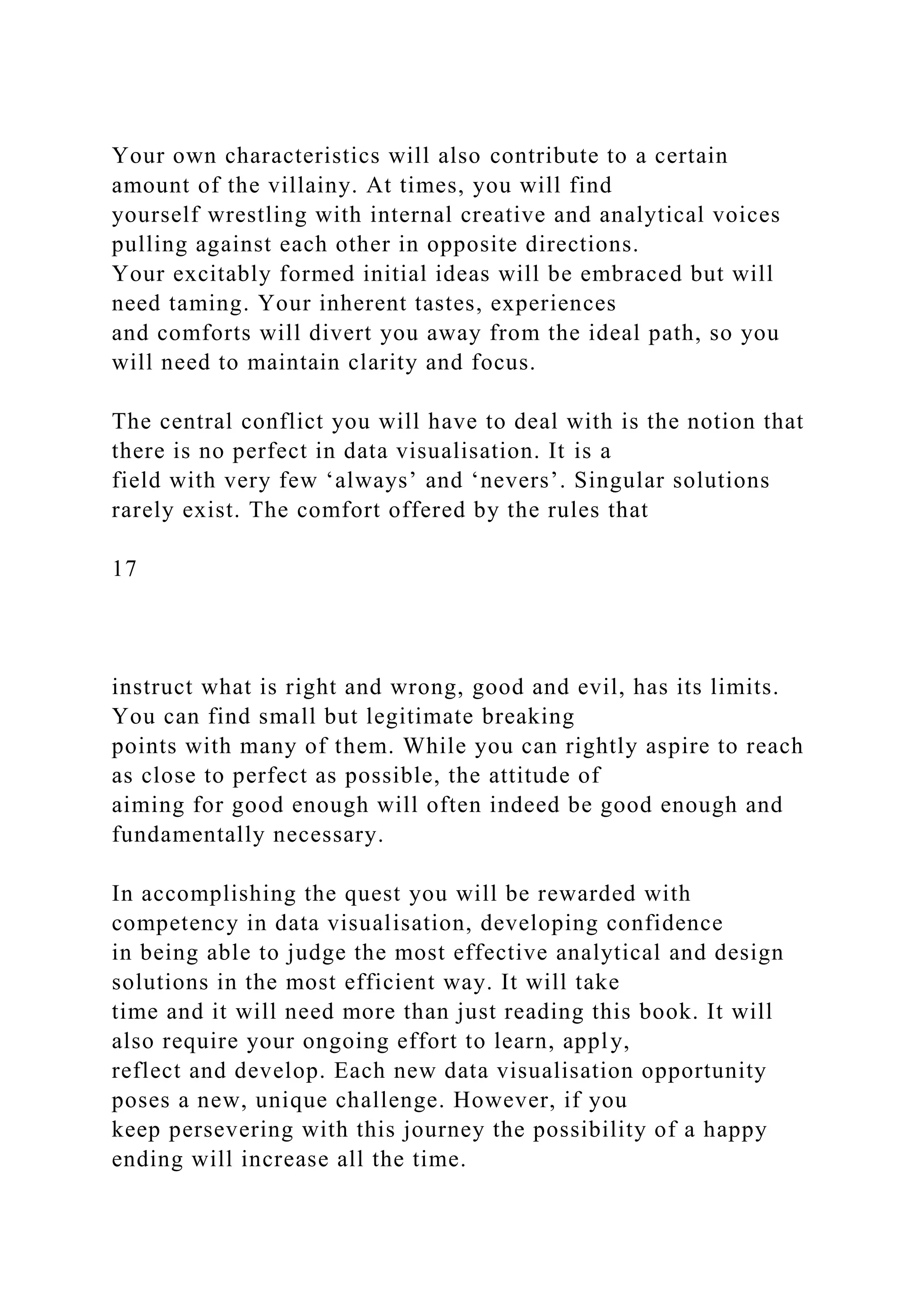 Your own characteristics will also contribute to a certain
amount of the villainy. At times, you will find
yourself wrestling with internal creative and analytical voices
pulling against each other in opposite directions.
Your excitably formed initial ideas will be embraced but will
need taming. Your inherent tastes, experiences
and comforts will divert you away from the ideal path, so you
will need to maintain clarity and focus.
The central conflict you will have to deal with is the notion that
there is no perfect in data visualisation. It is a
field with very few ‘always’ and ‘nevers’. Singular solutions
rarely exist. The comfort offered by the rules that
17
instruct what is right and wrong, good and evil, has its limits.
You can find small but legitimate breaking
points with many of them. While you can rightly aspire to reach
as close to perfect as possible, the attitude of
aiming for good enough will often indeed be good enough and
fundamentally necessary.
In accomplishing the quest you will be rewarded with
competency in data visualisation, developing confidence
in being able to judge the most effective analytical and design
solutions in the most efficient way. It will take
time and it will need more than just reading this book. It will
also require your ongoing effort to learn, apply,
reflect and develop. Each new data visualisation opportunity
poses a new, unique challenge. However, if you
keep persevering with this journey the possibility of a happy
ending will increase all the time.
 