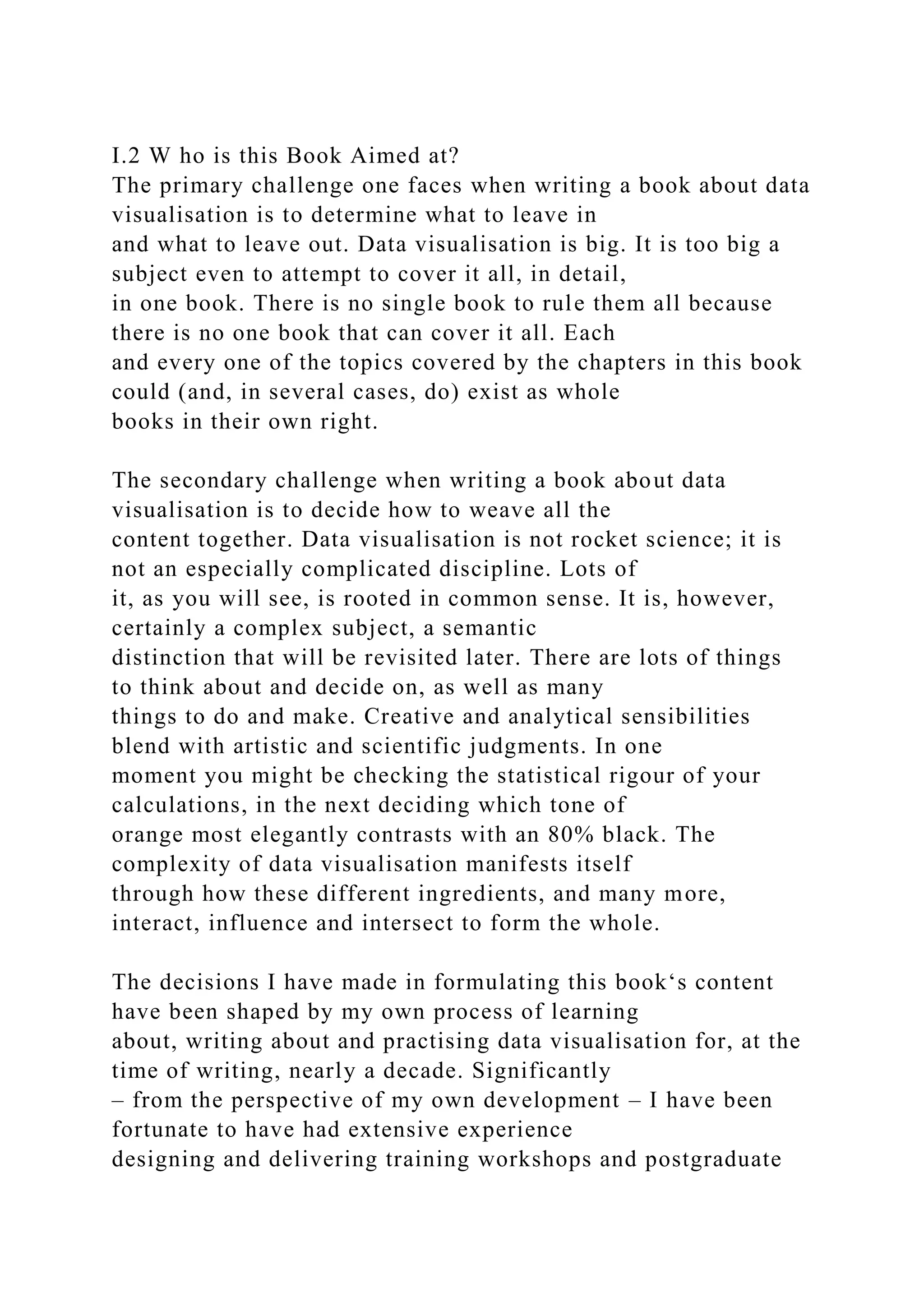 I.2 W ho is this Book Aimed at?
The primary challenge one faces when writing a book about data
visualisation is to determine what to leave in
and what to leave out. Data visualisation is big. It is too big a
subject even to attempt to cover it all, in detail,
in one book. There is no single book to rule them all because
there is no one book that can cover it all. Each
and every one of the topics covered by the chapters in this book
could (and, in several cases, do) exist as whole
books in their own right.
The secondary challenge when writing a book about data
visualisation is to decide how to weave all the
content together. Data visualisation is not rocket science; it is
not an especially complicated discipline. Lots of
it, as you will see, is rooted in common sense. It is, however,
certainly a complex subject, a semantic
distinction that will be revisited later. There are lots of things
to think about and decide on, as well as many
things to do and make. Creative and analytical sensibilities
blend with artistic and scientific judgments. In one
moment you might be checking the statistical rigour of your
calculations, in the next deciding which tone of
orange most elegantly contrasts with an 80% black. The
complexity of data visualisation manifests itself
through how these different ingredients, and many more,
interact, influence and intersect to form the whole.
The decisions I have made in formulating this book‘s content
have been shaped by my own process of learning
about, writing about and practising data visualisation for, at the
time of writing, nearly a decade. Significantly
– from the perspective of my own development – I have been
fortunate to have had extensive experience
designing and delivering training workshops and postgraduate
 