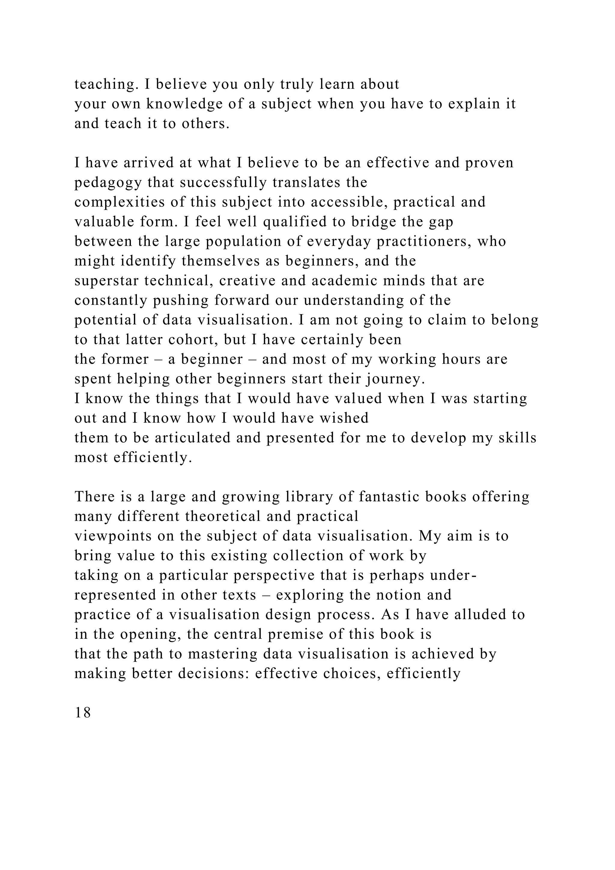 teaching. I believe you only truly learn about
your own knowledge of a subject when you have to explain it
and teach it to others.
I have arrived at what I believe to be an effective and proven
pedagogy that successfully translates the
complexities of this subject into accessible, practical and
valuable form. I feel well qualified to bridge the gap
between the large population of everyday practitioners, who
might identify themselves as beginners, and the
superstar technical, creative and academic minds that are
constantly pushing forward our understanding of the
potential of data visualisation. I am not going to claim to belong
to that latter cohort, but I have certainly been
the former – a beginner – and most of my working hours are
spent helping other beginners start their journey.
I know the things that I would have valued when I was starting
out and I know how I would have wished
them to be articulated and presented for me to develop my skills
most efficiently.
There is a large and growing library of fantastic books offering
many different theoretical and practical
viewpoints on the subject of data visualisation. My aim is to
bring value to this existing collection of work by
taking on a particular perspective that is perhaps under-
represented in other texts – exploring the notion and
practice of a visualisation design process. As I have alluded to
in the opening, the central premise of this book is
that the path to mastering data visualisation is achieved by
making better decisions: effective choices, efficiently
18
 
