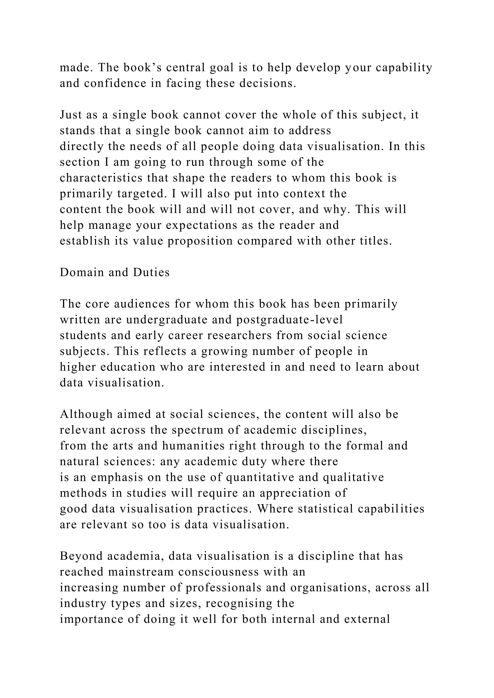 made. The book’s central goal is to help develop your capability
and confidence in facing these decisions.
Just as a single book cannot cover the whole of this subject, it
stands that a single book cannot aim to address
directly the needs of all people doing data visualisation. In this
section I am going to run through some of the
characteristics that shape the readers to whom this book is
primarily targeted. I will also put into context the
content the book will and will not cover, and why. This will
help manage your expectations as the reader and
establish its value proposition compared with other titles.
Domain and Duties
The core audiences for whom this book has been primarily
written are undergraduate and postgraduate-level
students and early career researchers from social science
subjects. This reflects a growing number of people in
higher education who are interested in and need to learn about
data visualisation.
Although aimed at social sciences, the content will also be
relevant across the spectrum of academic disciplines,
from the arts and humanities right through to the formal and
natural sciences: any academic duty where there
is an emphasis on the use of quantitative and qualitative
methods in studies will require an appreciation of
good data visualisation practices. Where statistical capabilities
are relevant so too is data visualisation.
Beyond academia, data visualisation is a discipline that has
reached mainstream consciousness with an
increasing number of professionals and organisations, across all
industry types and sizes, recognising the
importance of doing it well for both internal and external
 