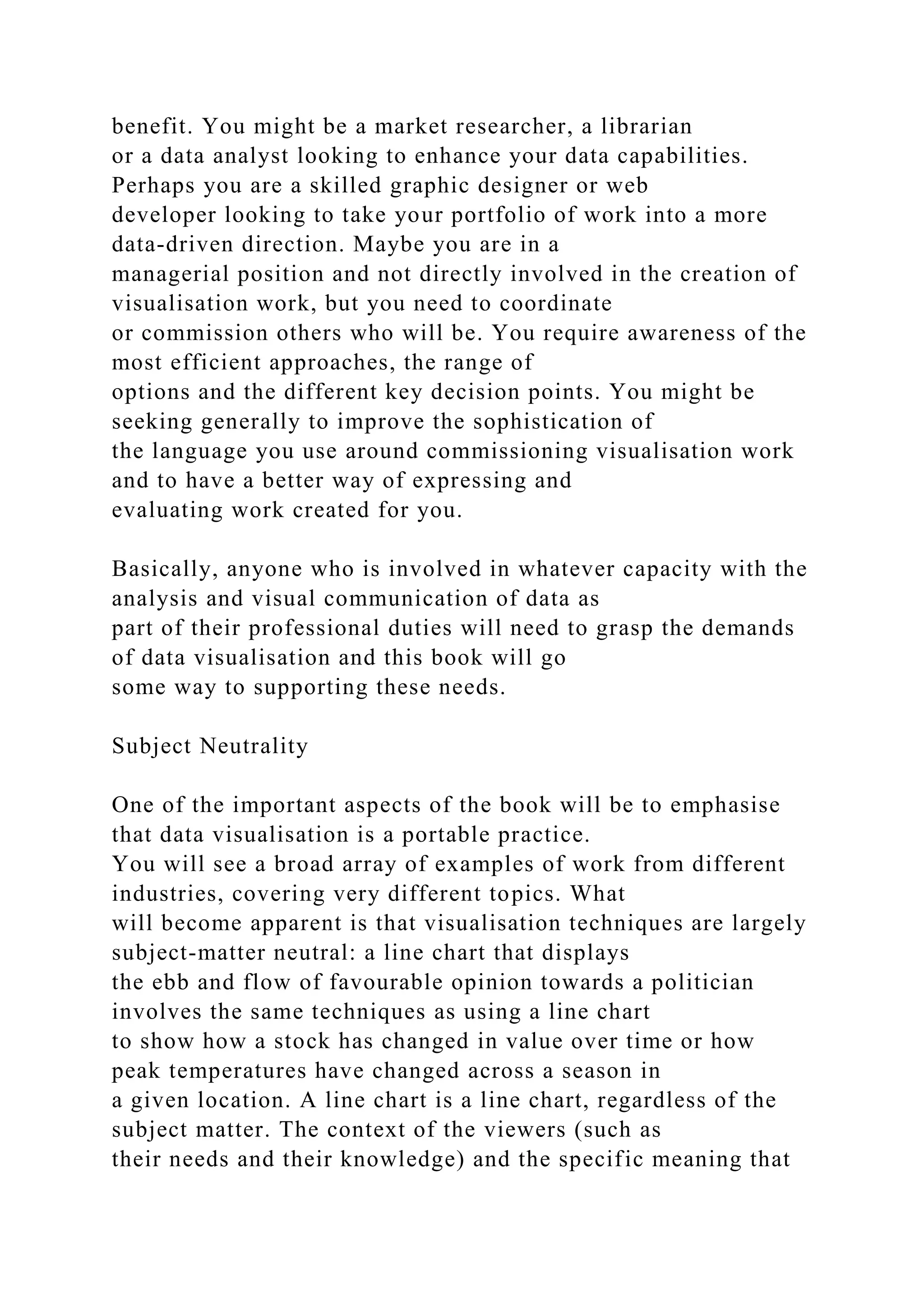 benefit. You might be a market researcher, a librarian
or a data analyst looking to enhance your data capabilities.
Perhaps you are a skilled graphic designer or web
developer looking to take your portfolio of work into a more
data-driven direction. Maybe you are in a
managerial position and not directly involved in the creation of
visualisation work, but you need to coordinate
or commission others who will be. You require awareness of the
most efficient approaches, the range of
options and the different key decision points. You might be
seeking generally to improve the sophistication of
the language you use around commissioning visualisation work
and to have a better way of expressing and
evaluating work created for you.
Basically, anyone who is involved in whatever capacity with the
analysis and visual communication of data as
part of their professional duties will need to grasp the demands
of data visualisation and this book will go
some way to supporting these needs.
Subject Neutrality
One of the important aspects of the book will be to emphasise
that data visualisation is a portable practice.
You will see a broad array of examples of work from different
industries, covering very different topics. What
will become apparent is that visualisation techniques are largely
subject-matter neutral: a line chart that displays
the ebb and flow of favourable opinion towards a politician
involves the same techniques as using a line chart
to show how a stock has changed in value over time or how
peak temperatures have changed across a season in
a given location. A line chart is a line chart, regardless of the
subject matter. The context of the viewers (such as
their needs and their knowledge) and the specific meaning that
 
