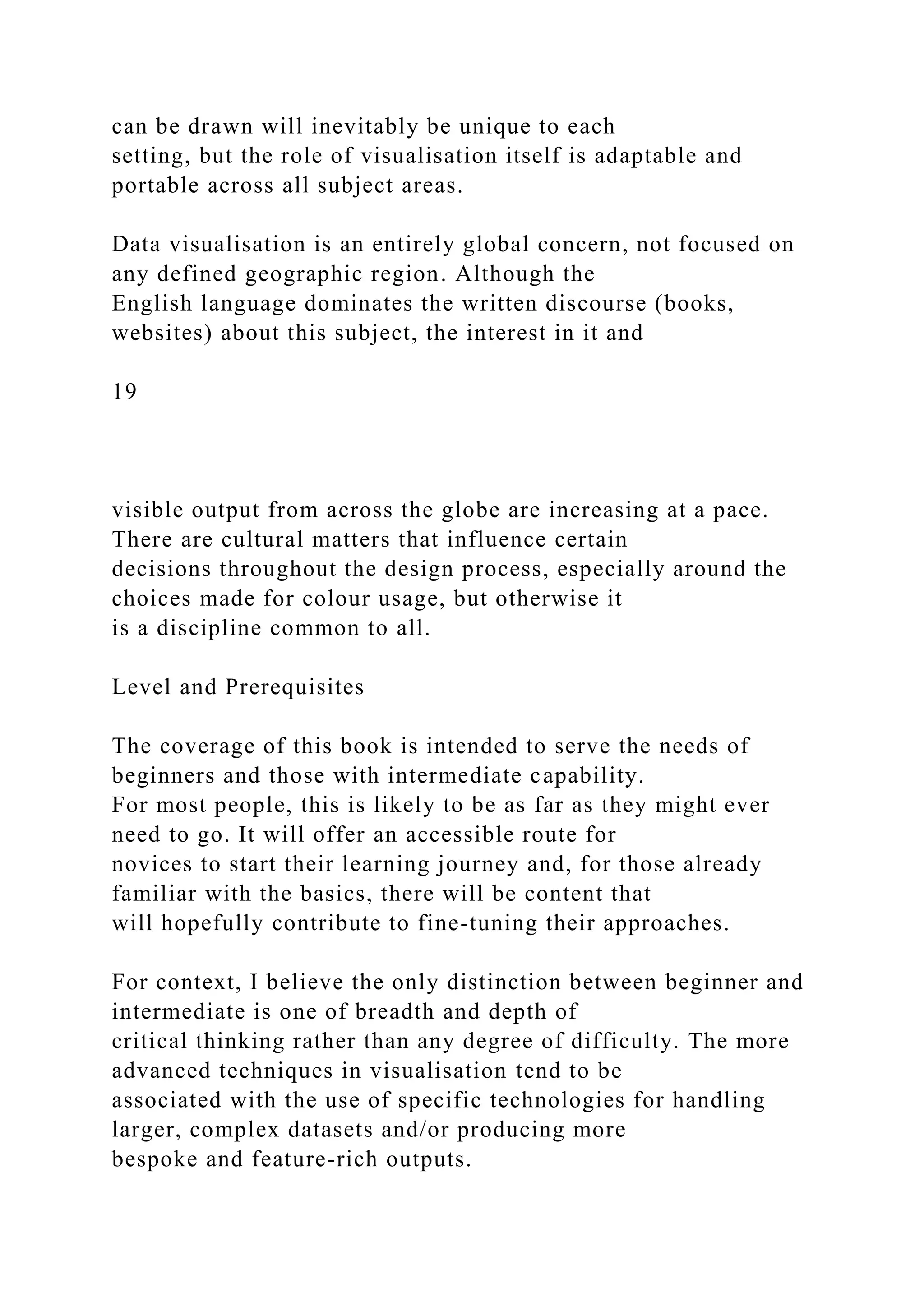 can be drawn will inevitably be unique to each
setting, but the role of visualisation itself is adaptable and
portable across all subject areas.
Data visualisation is an entirely global concern, not focused on
any defined geographic region. Although the
English language dominates the written discourse (books,
websites) about this subject, the interest in it and
19
visible output from across the globe are increasing at a pace.
There are cultural matters that influence certain
decisions throughout the design process, especially around the
choices made for colour usage, but otherwise it
is a discipline common to all.
Level and Prerequisites
The coverage of this book is intended to serve the needs of
beginners and those with intermediate capability.
For most people, this is likely to be as far as they might ever
need to go. It will offer an accessible route for
novices to start their learning journey and, for those already
familiar with the basics, there will be content that
will hopefully contribute to fine-tuning their approaches.
For context, I believe the only distinction between beginner and
intermediate is one of breadth and depth of
critical thinking rather than any degree of difficulty. The more
advanced techniques in visualisation tend to be
associated with the use of specific technologies for handling
larger, complex datasets and/or producing more
bespoke and feature-rich outputs.
 