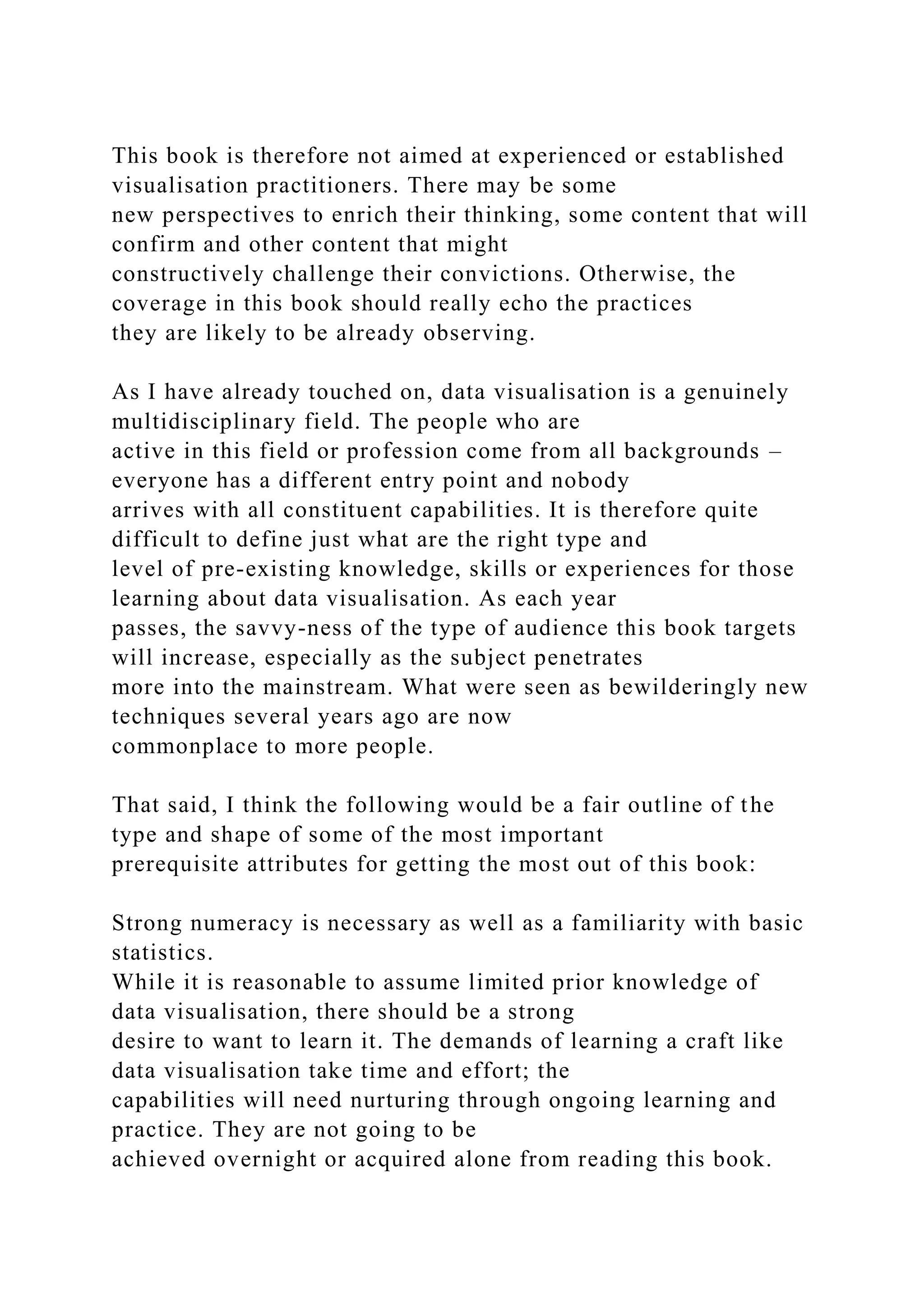 This book is therefore not aimed at experienced or established
visualisation practitioners. There may be some
new perspectives to enrich their thinking, some content that will
confirm and other content that might
constructively challenge their convictions. Otherwise, the
coverage in this book should really echo the practices
they are likely to be already observing.
As I have already touched on, data visualisation is a genuinely
multidisciplinary field. The people who are
active in this field or profession come from all backgrounds –
everyone has a different entry point and nobody
arrives with all constituent capabilities. It is therefore quite
difficult to define just what are the right type and
level of pre-existing knowledge, skills or experiences for those
learning about data visualisation. As each year
passes, the savvy-ness of the type of audience this book targets
will increase, especially as the subject penetrates
more into the mainstream. What were seen as bewilderingly new
techniques several years ago are now
commonplace to more people.
That said, I think the following would be a fair outline of the
type and shape of some of the most important
prerequisite attributes for getting the most out of this book:
Strong numeracy is necessary as well as a familiarity with basic
statistics.
While it is reasonable to assume limited prior knowledge of
data visualisation, there should be a strong
desire to want to learn it. The demands of learning a craft like
data visualisation take time and effort; the
capabilities will need nurturing through ongoing learning and
practice. They are not going to be
achieved overnight or acquired alone from reading this book.
 