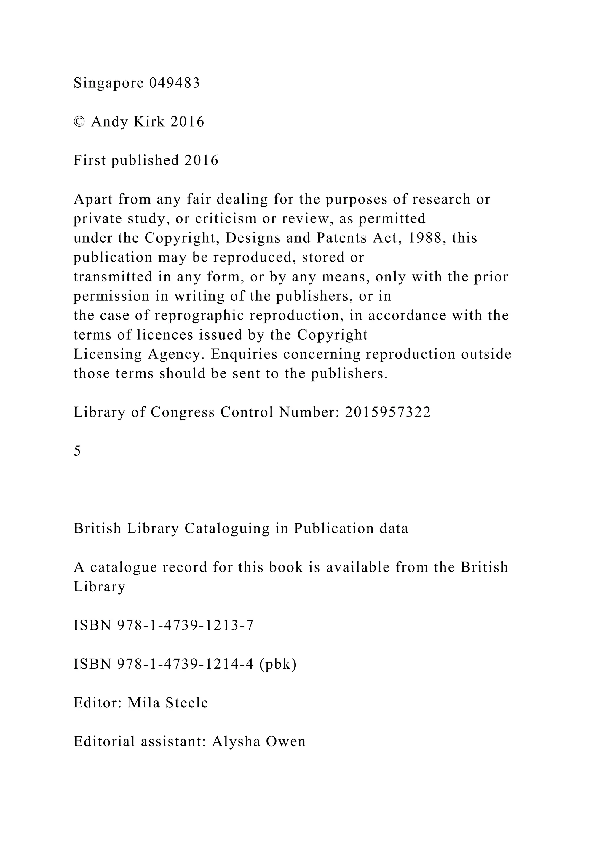 Singapore 049483
© Andy Kirk 2016
First published 2016
Apart from any fair dealing for the purposes of research or
private study, or criticism or review, as permitted
under the Copyright, Designs and Patents Act, 1988, this
publication may be reproduced, stored or
transmitted in any form, or by any means, only with the prior
permission in writing of the publishers, or in
the case of reprographic reproduction, in accordance with the
terms of licences issued by the Copyright
Licensing Agency. Enquiries concerning reproduction outside
those terms should be sent to the publishers.
Library of Congress Control Number: 2015957322
5
British Library Cataloguing in Publication data
A catalogue record for this book is available from the British
Library
ISBN 978-1-4739-1213-7
ISBN 978-1-4739-1214-4 (pbk)
Editor: Mila Steele
Editorial assistant: Alysha Owen
 