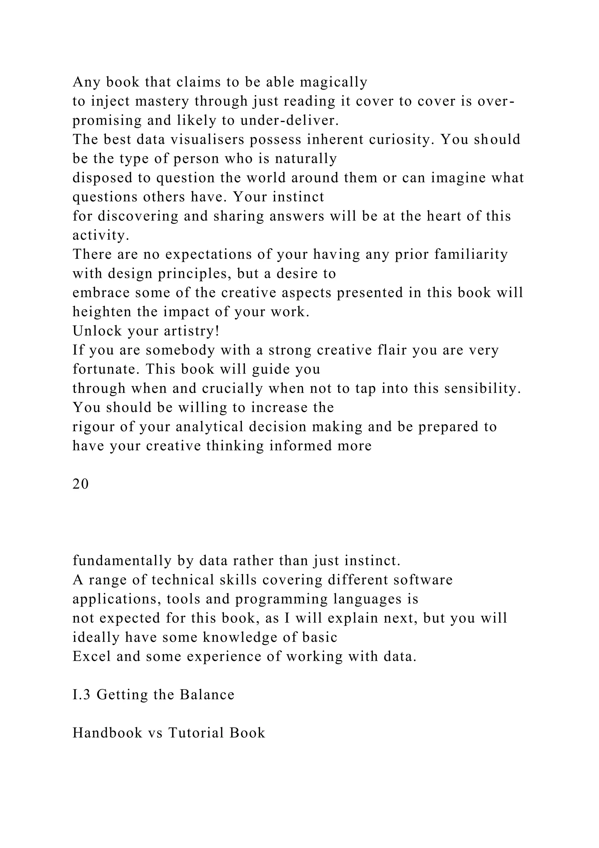 Any book that claims to be able magically
to inject mastery through just reading it cover to cover is over-
promising and likely to under-deliver.
The best data visualisers possess inherent curiosity. You should
be the type of person who is naturally
disposed to question the world around them or can imagine what
questions others have. Your instinct
for discovering and sharing answers will be at the heart of this
activity.
There are no expectations of your having any prior familiarity
with design principles, but a desire to
embrace some of the creative aspects presented in this book will
heighten the impact of your work.
Unlock your artistry!
If you are somebody with a strong creative flair you are very
fortunate. This book will guide you
through when and crucially when not to tap into this sensibility.
You should be willing to increase the
rigour of your analytical decision making and be prepared to
have your creative thinking informed more
20
fundamentally by data rather than just instinct.
A range of technical skills covering different software
applications, tools and programming languages is
not expected for this book, as I will explain next, but you will
ideally have some knowledge of basic
Excel and some experience of working with data.
I.3 Getting the Balance
Handbook vs Tutorial Book
 