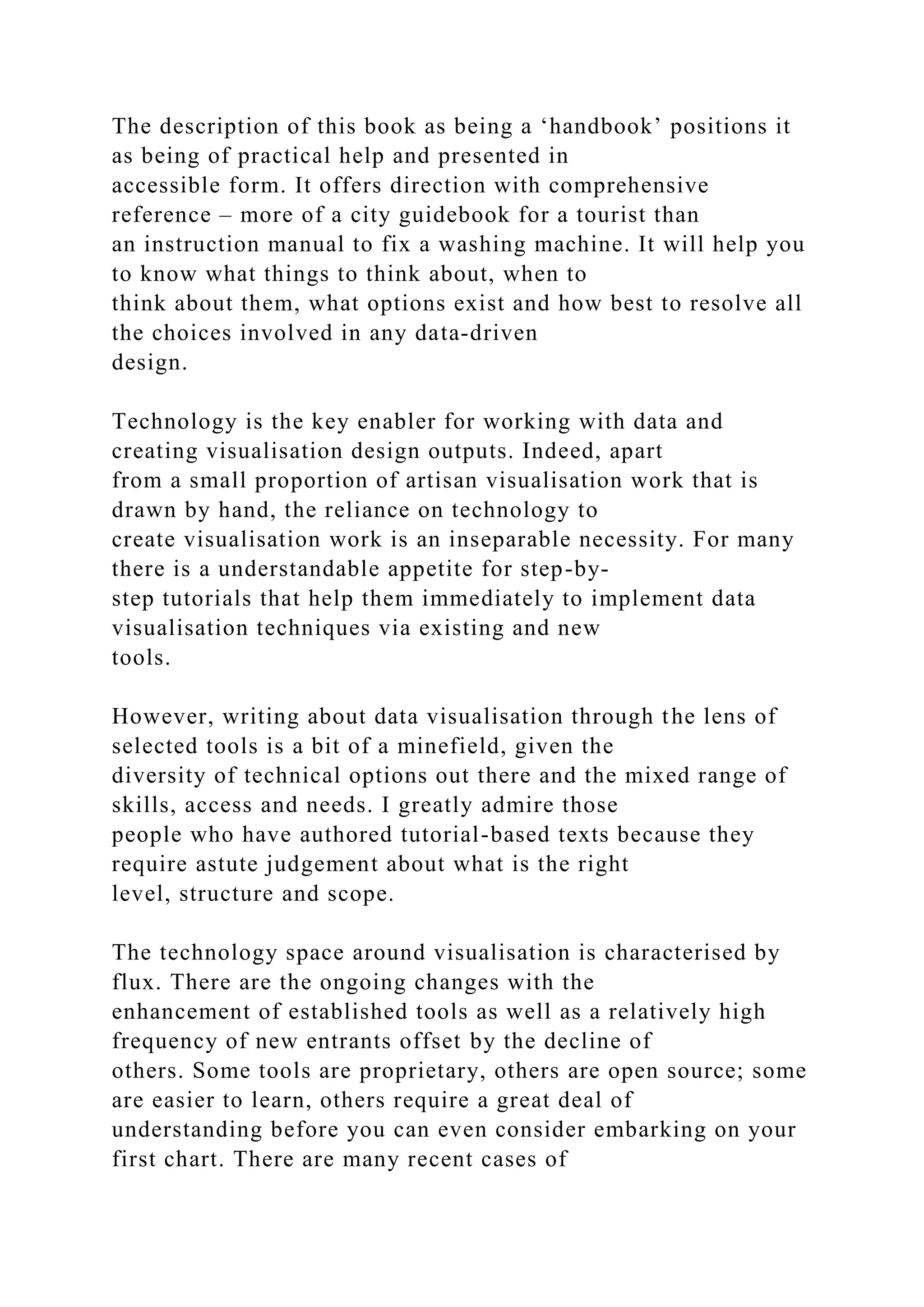 The description of this book as being a ‘handbook’ positions it
as being of practical help and presented in
accessible form. It offers direction with comprehensive
reference – more of a city guidebook for a tourist than
an instruction manual to fix a washing machine. It will help you
to know what things to think about, when to
think about them, what options exist and how best to resolve all
the choices involved in any data-driven
design.
Technology is the key enabler for working with data and
creating visualisation design outputs. Indeed, apart
from a small proportion of artisan visualisation work that is
drawn by hand, the reliance on technology to
create visualisation work is an inseparable necessity. For many
there is a understandable appetite for step-by-
step tutorials that help them immediately to implement data
visualisation techniques via existing and new
tools.
However, writing about data visualisation through the lens of
selected tools is a bit of a minefield, given the
diversity of technical options out there and the mixed range of
skills, access and needs. I greatly admire those
people who have authored tutorial-based texts because they
require astute judgement about what is the right
level, structure and scope.
The technology space around visualisation is characterised by
flux. There are the ongoing changes with the
enhancement of established tools as well as a relatively high
frequency of new entrants offset by the decline of
others. Some tools are proprietary, others are open source; some
are easier to learn, others require a great deal of
understanding before you can even consider embarking on your
first chart. There are many recent cases of
 