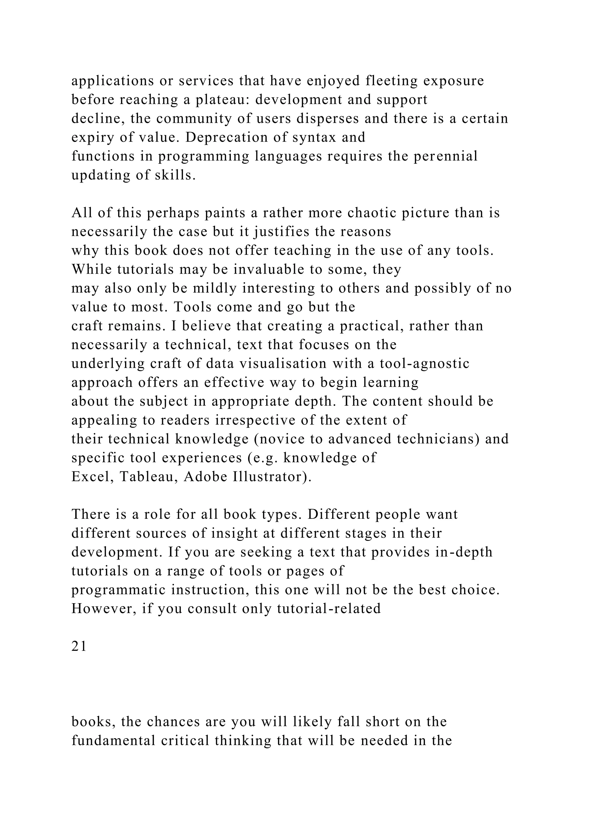 applications or services that have enjoyed fleeting exposure
before reaching a plateau: development and support
decline, the community of users disperses and there is a certain
expiry of value. Deprecation of syntax and
functions in programming languages requires the perennial
updating of skills.
All of this perhaps paints a rather more chaotic picture than is
necessarily the case but it justifies the reasons
why this book does not offer teaching in the use of any tools.
While tutorials may be invaluable to some, they
may also only be mildly interesting to others and possibly of no
value to most. Tools come and go but the
craft remains. I believe that creating a practical, rather than
necessarily a technical, text that focuses on the
underlying craft of data visualisation with a tool-agnostic
approach offers an effective way to begin learning
about the subject in appropriate depth. The content should be
appealing to readers irrespective of the extent of
their technical knowledge (novice to advanced technicians) and
specific tool experiences (e.g. knowledge of
Excel, Tableau, Adobe Illustrator).
There is a role for all book types. Different people want
different sources of insight at different stages in their
development. If you are seeking a text that provides in-depth
tutorials on a range of tools or pages of
programmatic instruction, this one will not be the best choice.
However, if you consult only tutorial-related
21
books, the chances are you will likely fall short on the
fundamental critical thinking that will be needed in the
 