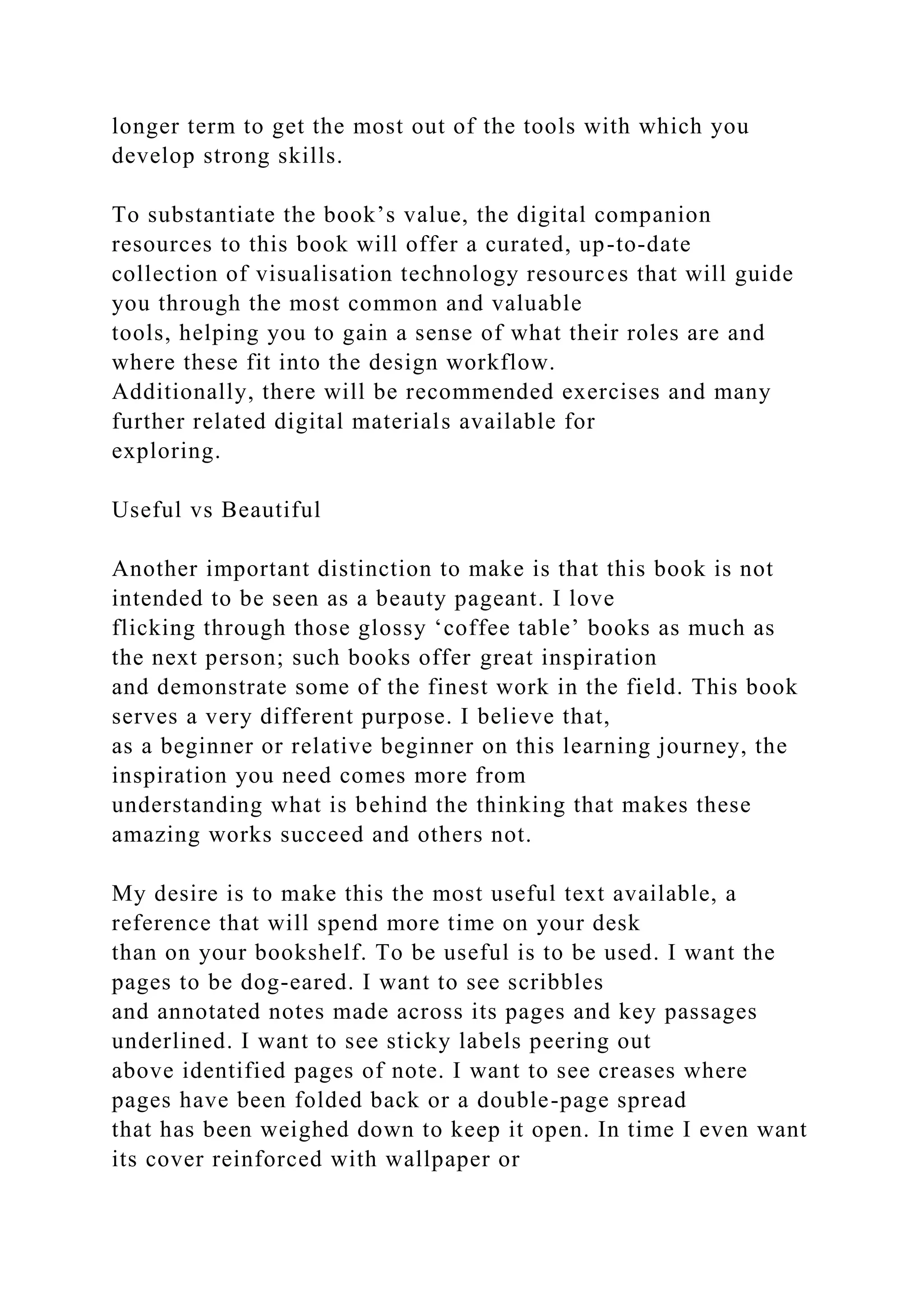 longer term to get the most out of the tools with which you
develop strong skills.
To substantiate the book’s value, the digital companion
resources to this book will offer a curated, up-to-date
collection of visualisation technology resources that will guide
you through the most common and valuable
tools, helping you to gain a sense of what their roles are and
where these fit into the design workflow.
Additionally, there will be recommended exercises and many
further related digital materials available for
exploring.
Useful vs Beautiful
Another important distinction to make is that this book is not
intended to be seen as a beauty pageant. I love
flicking through those glossy ‘coffee table’ books as much as
the next person; such books offer great inspiration
and demonstrate some of the finest work in the field. This book
serves a very different purpose. I believe that,
as a beginner or relative beginner on this learning journey, the
inspiration you need comes more from
understanding what is behind the thinking that makes these
amazing works succeed and others not.
My desire is to make this the most useful text available, a
reference that will spend more time on your desk
than on your bookshelf. To be useful is to be used. I want the
pages to be dog-eared. I want to see scribbles
and annotated notes made across its pages and key passages
underlined. I want to see sticky labels peering out
above identified pages of note. I want to see creases where
pages have been folded back or a double-page spread
that has been weighed down to keep it open. In time I even want
its cover reinforced with wallpaper or
 