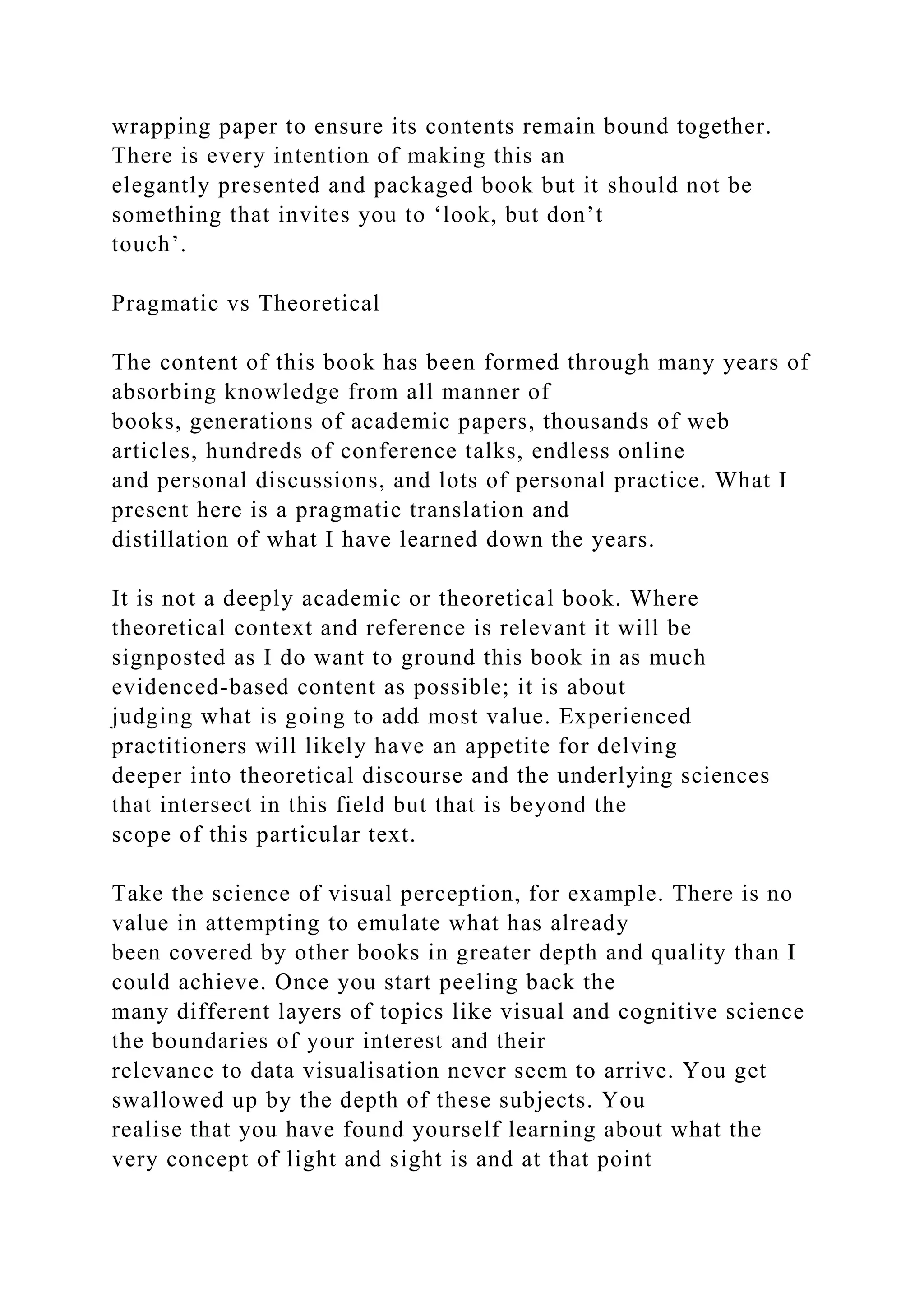 wrapping paper to ensure its contents remain bound together.
There is every intention of making this an
elegantly presented and packaged book but it should not be
something that invites you to ‘look, but don’t
touch’.
Pragmatic vs Theoretical
The content of this book has been formed through many years of
absorbing knowledge from all manner of
books, generations of academic papers, thousands of web
articles, hundreds of conference talks, endless online
and personal discussions, and lots of personal practice. What I
present here is a pragmatic translation and
distillation of what I have learned down the years.
It is not a deeply academic or theoretical book. Where
theoretical context and reference is relevant it will be
signposted as I do want to ground this book in as much
evidenced-based content as possible; it is about
judging what is going to add most value. Experienced
practitioners will likely have an appetite for delving
deeper into theoretical discourse and the underlying sciences
that intersect in this field but that is beyond the
scope of this particular text.
Take the science of visual perception, for example. There is no
value in attempting to emulate what has already
been covered by other books in greater depth and quality than I
could achieve. Once you start peeling back the
many different layers of topics like visual and cognitive science
the boundaries of your interest and their
relevance to data visualisation never seem to arrive. You get
swallowed up by the depth of these subjects. You
realise that you have found yourself learning about what the
very concept of light and sight is and at that point
 