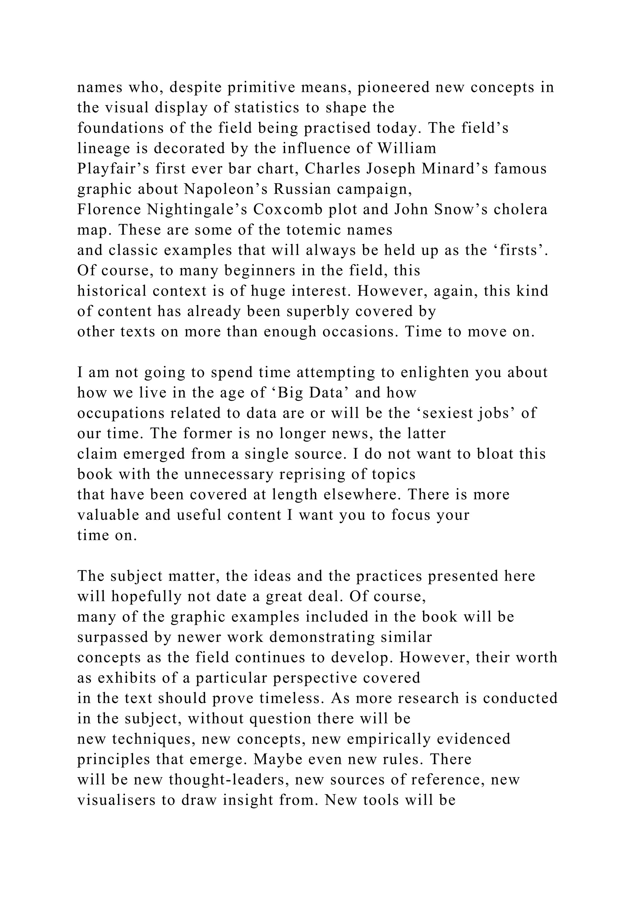 names who, despite primitive means, pioneered new concepts in
the visual display of statistics to shape the
foundations of the field being practised today. The field’s
lineage is decorated by the influence of William
Playfair’s first ever bar chart, Charles Joseph Minard’s famous
graphic about Napoleon’s Russian campaign,
Florence Nightingale’s Coxcomb plot and John Snow’s cholera
map. These are some of the totemic names
and classic examples that will always be held up as the ‘firsts’.
Of course, to many beginners in the field, this
historical context is of huge interest. However, again, this kind
of content has already been superbly covered by
other texts on more than enough occasions. Time to move on.
I am not going to spend time attempting to enlighten you about
how we live in the age of ‘Big Data’ and how
occupations related to data are or will be the ‘sexiest jobs’ of
our time. The former is no longer news, the latter
claim emerged from a single source. I do not want to bloat this
book with the unnecessary reprising of topics
that have been covered at length elsewhere. There is more
valuable and useful content I want you to focus your
time on.
The subject matter, the ideas and the practices presented here
will hopefully not date a great deal. Of course,
many of the graphic examples included in the book will be
surpassed by newer work demonstrating similar
concepts as the field continues to develop. However, their worth
as exhibits of a particular perspective covered
in the text should prove timeless. As more research is conducted
in the subject, without question there will be
new techniques, new concepts, new empirically evidenced
principles that emerge. Maybe even new rules. There
will be new thought-leaders, new sources of reference, new
visualisers to draw insight from. New tools will be
 