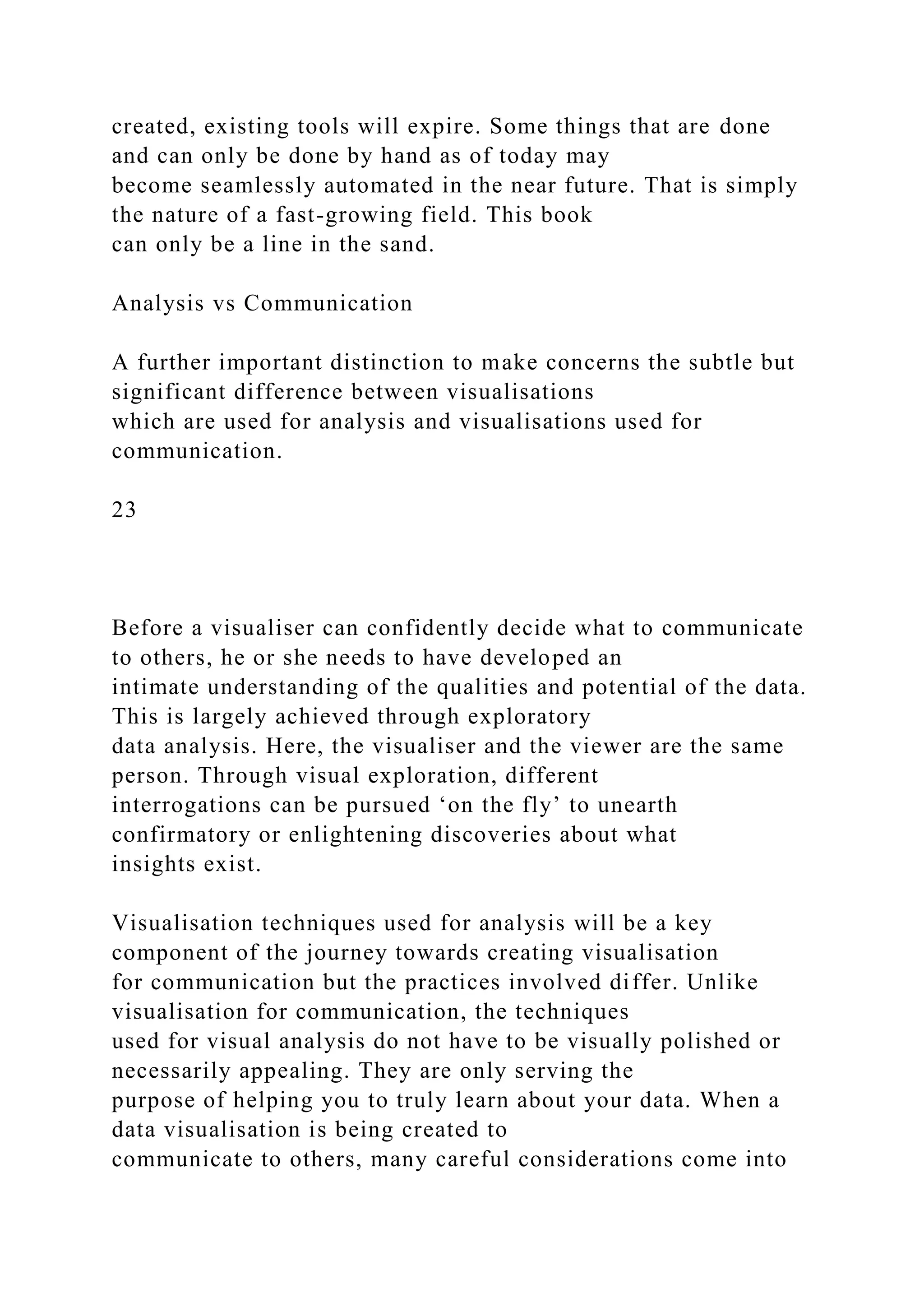 created, existing tools will expire. Some things that are done
and can only be done by hand as of today may
become seamlessly automated in the near future. That is simply
the nature of a fast-growing field. This book
can only be a line in the sand.
Analysis vs Communication
A further important distinction to make concerns the subtle but
significant difference between visualisations
which are used for analysis and visualisations used for
communication.
23
Before a visualiser can confidently decide what to communicate
to others, he or she needs to have developed an
intimate understanding of the qualities and potential of the data.
This is largely achieved through exploratory
data analysis. Here, the visualiser and the viewer are the same
person. Through visual exploration, different
interrogations can be pursued ‘on the fly’ to unearth
confirmatory or enlightening discoveries about what
insights exist.
Visualisation techniques used for analysis will be a key
component of the journey towards creating visualisation
for communication but the practices involved differ. Unlike
visualisation for communication, the techniques
used for visual analysis do not have to be visually polished or
necessarily appealing. They are only serving the
purpose of helping you to truly learn about your data. When a
data visualisation is being created to
communicate to others, many careful considerations come into
 