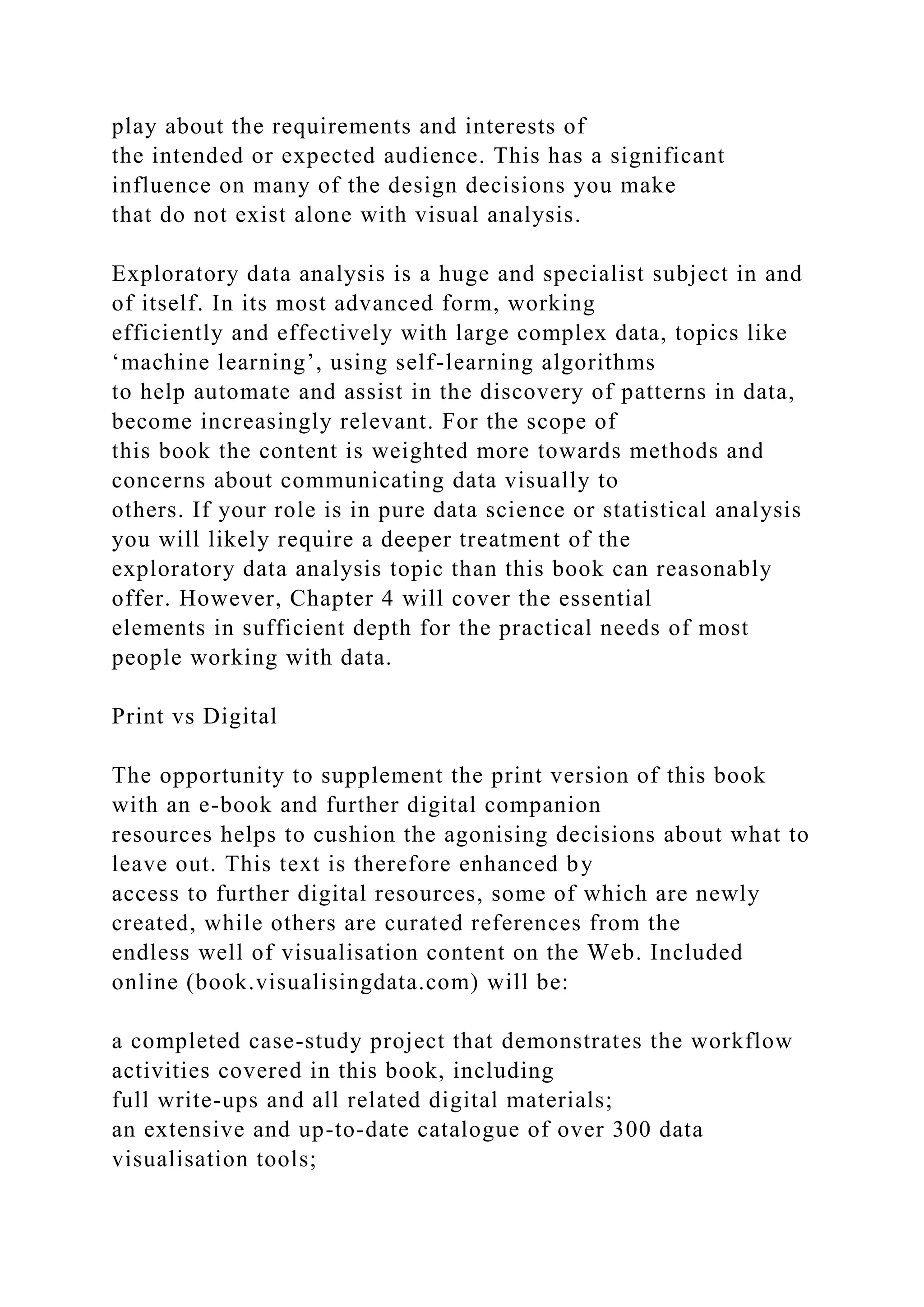 play about the requirements and interests of
the intended or expected audience. This has a significant
influence on many of the design decisions you make
that do not exist alone with visual analysis.
Exploratory data analysis is a huge and specialist subject in and
of itself. In its most advanced form, working
efficiently and effectively with large complex data, topics like
‘machine learning’, using self-learning algorithms
to help automate and assist in the discovery of patterns in data,
become increasingly relevant. For the scope of
this book the content is weighted more towards methods and
concerns about communicating data visually to
others. If your role is in pure data science or statistical analysis
you will likely require a deeper treatment of the
exploratory data analysis topic than this book can reasonably
offer. However, Chapter 4 will cover the essential
elements in sufficient depth for the practical needs of most
people working with data.
Print vs Digital
The opportunity to supplement the print version of this book
with an e-book and further digital companion
resources helps to cushion the agonising decisions about what to
leave out. This text is therefore enhanced by
access to further digital resources, some of which are newly
created, while others are curated references from the
endless well of visualisation content on the Web. Included
online (book.visualisingdata.com) will be:
a completed case-study project that demonstrates the workflow
activities covered in this book, including
full write-ups and all related digital materials;
an extensive and up-to-date catalogue of over 300 data
visualisation tools;
 