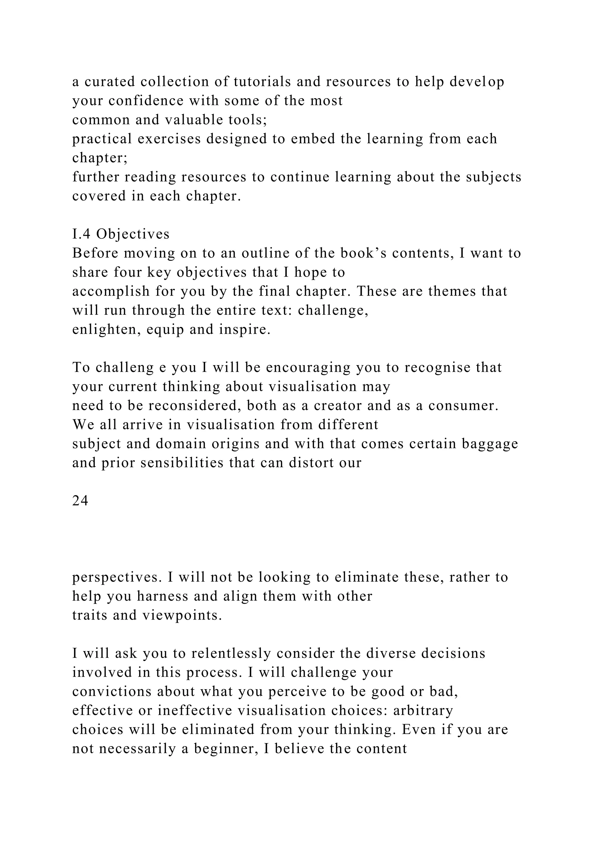a curated collection of tutorials and resources to help develop
your confidence with some of the most
common and valuable tools;
practical exercises designed to embed the learning from each
chapter;
further reading resources to continue learning about the subjects
covered in each chapter.
I.4 Objectives
Before moving on to an outline of the book’s contents, I want to
share four key objectives that I hope to
accomplish for you by the final chapter. These are themes that
will run through the entire text: challenge,
enlighten, equip and inspire.
To challeng e you I will be encouraging you to recognise that
your current thinking about visualisation may
need to be reconsidered, both as a creator and as a consumer.
We all arrive in visualisation from different
subject and domain origins and with that comes certain baggage
and prior sensibilities that can distort our
24
perspectives. I will not be looking to eliminate these, rather to
help you harness and align them with other
traits and viewpoints.
I will ask you to relentlessly consider the diverse decisions
involved in this process. I will challenge your
convictions about what you perceive to be good or bad,
effective or ineffective visualisation choices: arbitrary
choices will be eliminated from your thinking. Even if you are
not necessarily a beginner, I believe the content
 