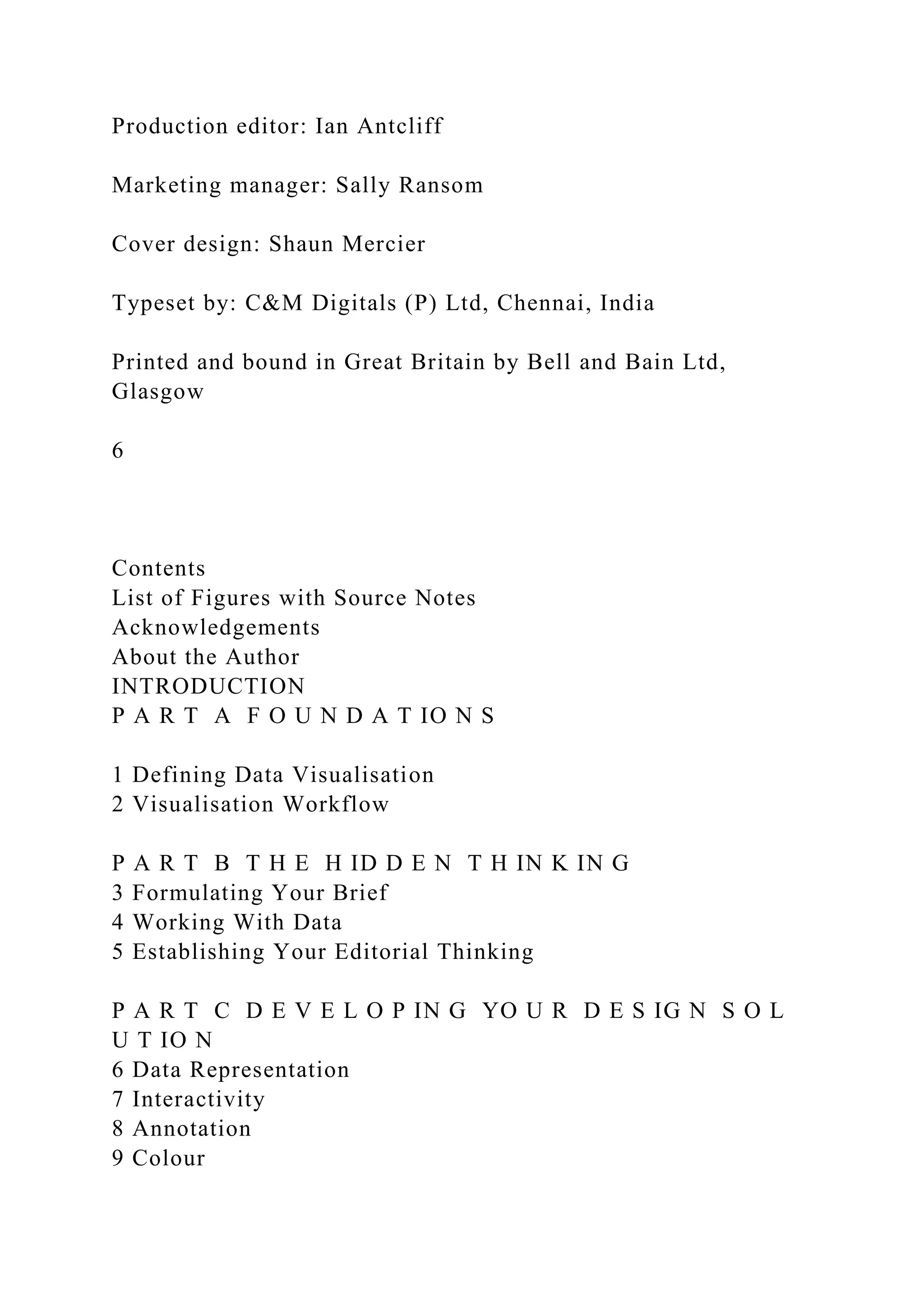 Production editor: Ian Antcliff
Marketing manager: Sally Ransom
Cover design: Shaun Mercier
Typeset by: C&M Digitals (P) Ltd, Chennai, India
Printed and bound in Great Britain by Bell and Bain Ltd,
Glasgow
6
Contents
List of Figures with Source Notes
Acknowledgements
About the Author
INTRODUCTION
P A R T A F O U N D A T IO N S
1 Defining Data Visualisation
2 Visualisation Workflow
P A R T B T H E H ID D E N T H IN K IN G
3 Formulating Your Brief
4 Working With Data
5 Establishing Your Editorial Thinking
P A R T C D E V E L O P IN G YO U R D E S IG N S O L
U T IO N
6 Data Representation
7 Interactivity
8 Annotation
9 Colour
 