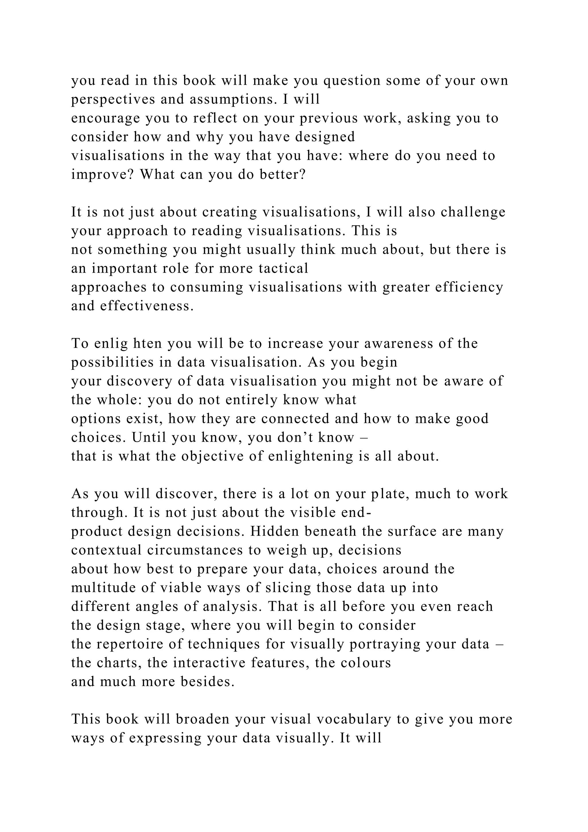 you read in this book will make you question some of your own
perspectives and assumptions. I will
encourage you to reflect on your previous work, asking you to
consider how and why you have designed
visualisations in the way that you have: where do you need to
improve? What can you do better?
It is not just about creating visualisations, I will also challenge
your approach to reading visualisations. This is
not something you might usually think much about, but there is
an important role for more tactical
approaches to consuming visualisations with greater efficiency
and effectiveness.
To enlig hten you will be to increase your awareness of the
possibilities in data visualisation. As you begin
your discovery of data visualisation you might not be aware of
the whole: you do not entirely know what
options exist, how they are connected and how to make good
choices. Until you know, you don’t know –
that is what the objective of enlightening is all about.
As you will discover, there is a lot on your plate, much to work
through. It is not just about the visible end-
product design decisions. Hidden beneath the surface are many
contextual circumstances to weigh up, decisions
about how best to prepare your data, choices around the
multitude of viable ways of slicing those data up into
different angles of analysis. That is all before you even reach
the design stage, where you will begin to consider
the repertoire of techniques for visually portraying your data –
the charts, the interactive features, the colours
and much more besides.
This book will broaden your visual vocabulary to give you more
ways of expressing your data visually. It will
 