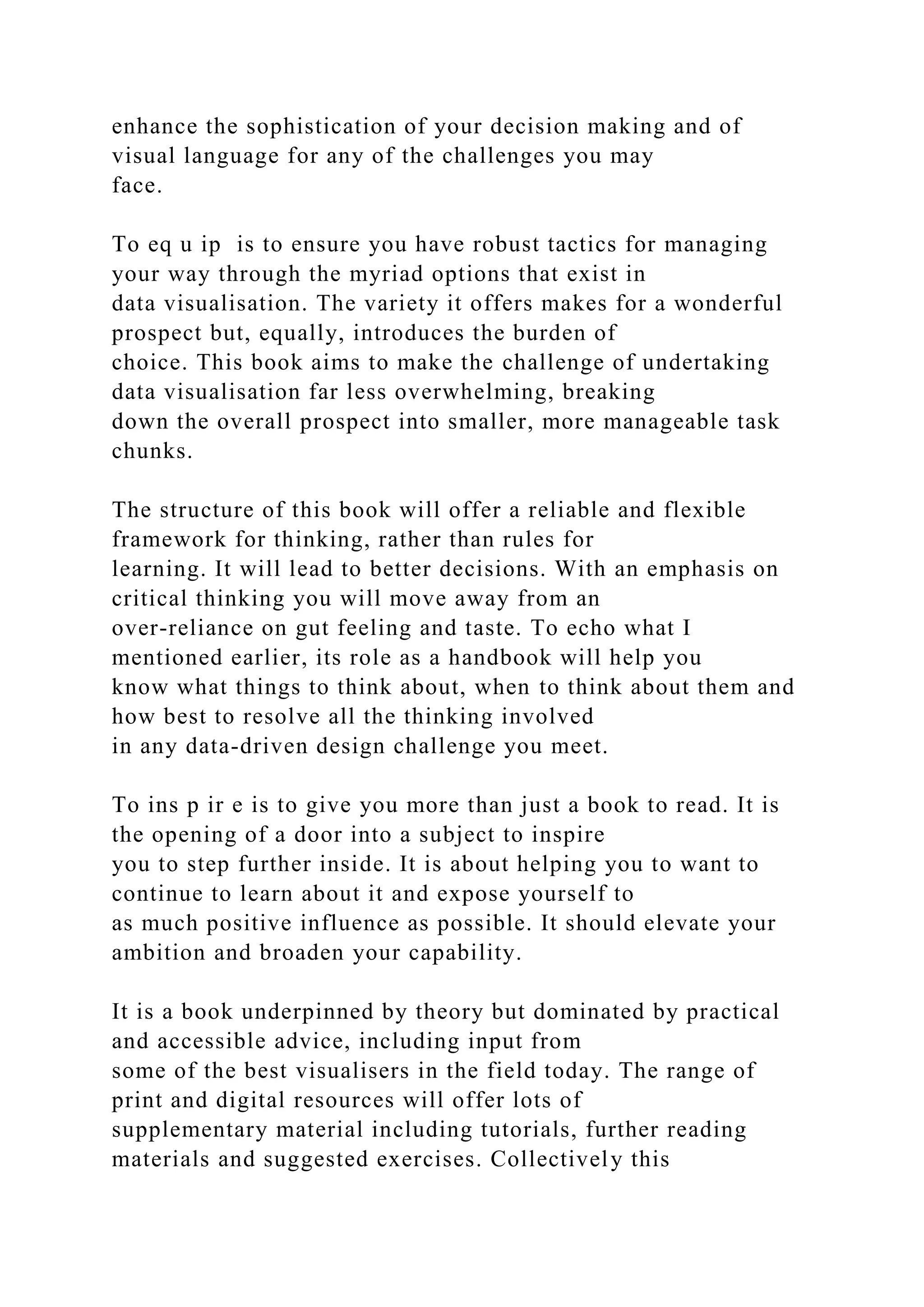 enhance the sophistication of your decision making and of
visual language for any of the challenges you may
face.
To eq u ip is to ensure you have robust tactics for managing
your way through the myriad options that exist in
data visualisation. The variety it offers makes for a wonderful
prospect but, equally, introduces the burden of
choice. This book aims to make the challenge of undertaking
data visualisation far less overwhelming, breaking
down the overall prospect into smaller, more manageable task
chunks.
The structure of this book will offer a reliable and flexible
framework for thinking, rather than rules for
learning. It will lead to better decisions. With an emphasis on
critical thinking you will move away from an
over-reliance on gut feeling and taste. To echo what I
mentioned earlier, its role as a handbook will help you
know what things to think about, when to think about them and
how best to resolve all the thinking involved
in any data-driven design challenge you meet.
To ins p ir e is to give you more than just a book to read. It is
the opening of a door into a subject to inspire
you to step further inside. It is about helping you to want to
continue to learn about it and expose yourself to
as much positive influence as possible. It should elevate your
ambition and broaden your capability.
It is a book underpinned by theory but dominated by practical
and accessible advice, including input from
some of the best visualisers in the field today. The range of
print and digital resources will offer lots of
supplementary material including tutorials, further reading
materials and suggested exercises. Collectively this
 