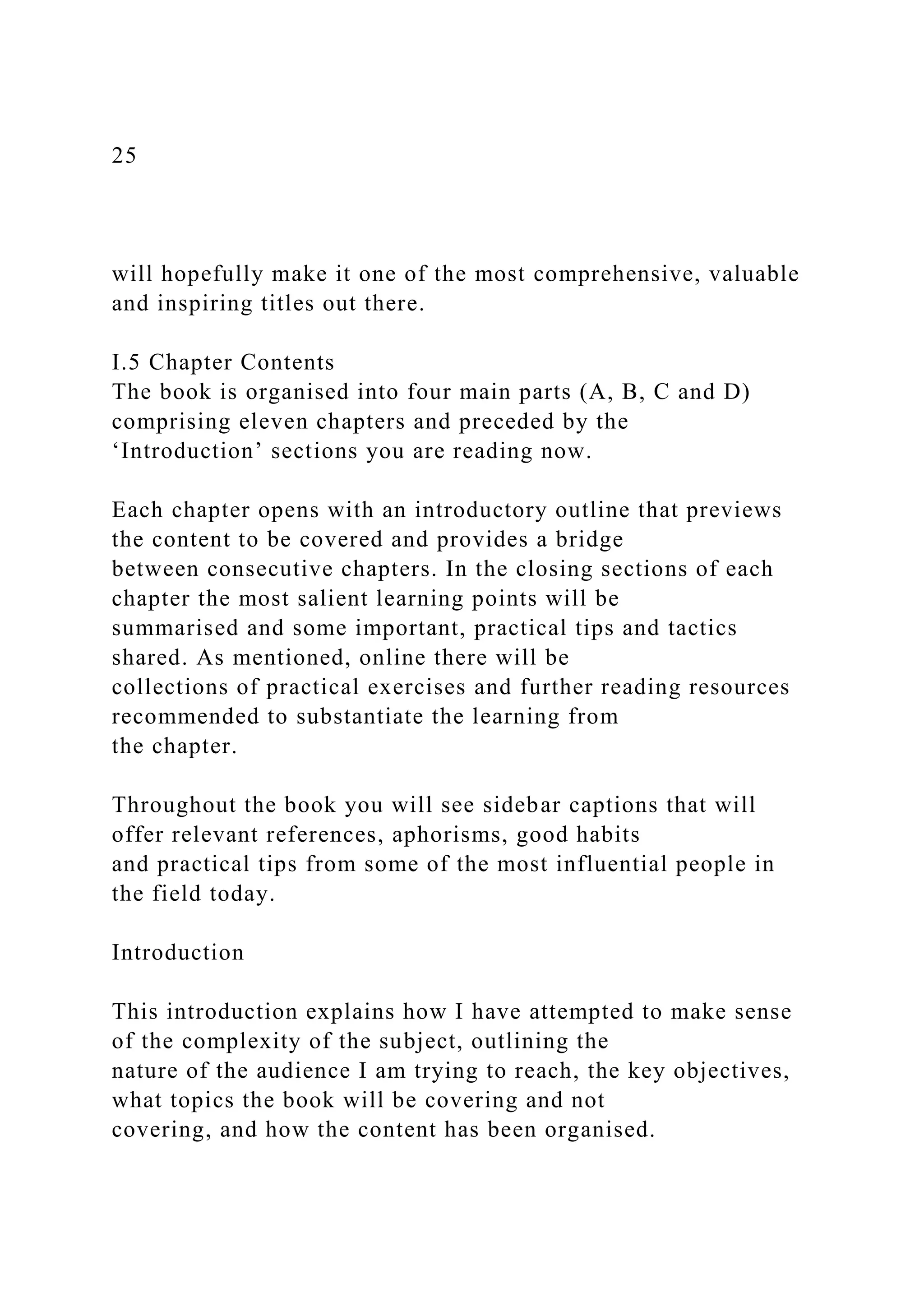 25
will hopefully make it one of the most comprehensive, valuable
and inspiring titles out there.
I.5 Chapter Contents
The book is organised into four main parts (A, B, C and D)
comprising eleven chapters and preceded by the
‘Introduction’ sections you are reading now.
Each chapter opens with an introductory outline that previews
the content to be covered and provides a bridge
between consecutive chapters. In the closing sections of each
chapter the most salient learning points will be
summarised and some important, practical tips and tactics
shared. As mentioned, online there will be
collections of practical exercises and further reading resources
recommended to substantiate the learning from
the chapter.
Throughout the book you will see sidebar captions that will
offer relevant references, aphorisms, good habits
and practical tips from some of the most influential people in
the field today.
Introduction
This introduction explains how I have attempted to make sense
of the complexity of the subject, outlining the
nature of the audience I am trying to reach, the key objectives,
what topics the book will be covering and not
covering, and how the content has been organised.
 