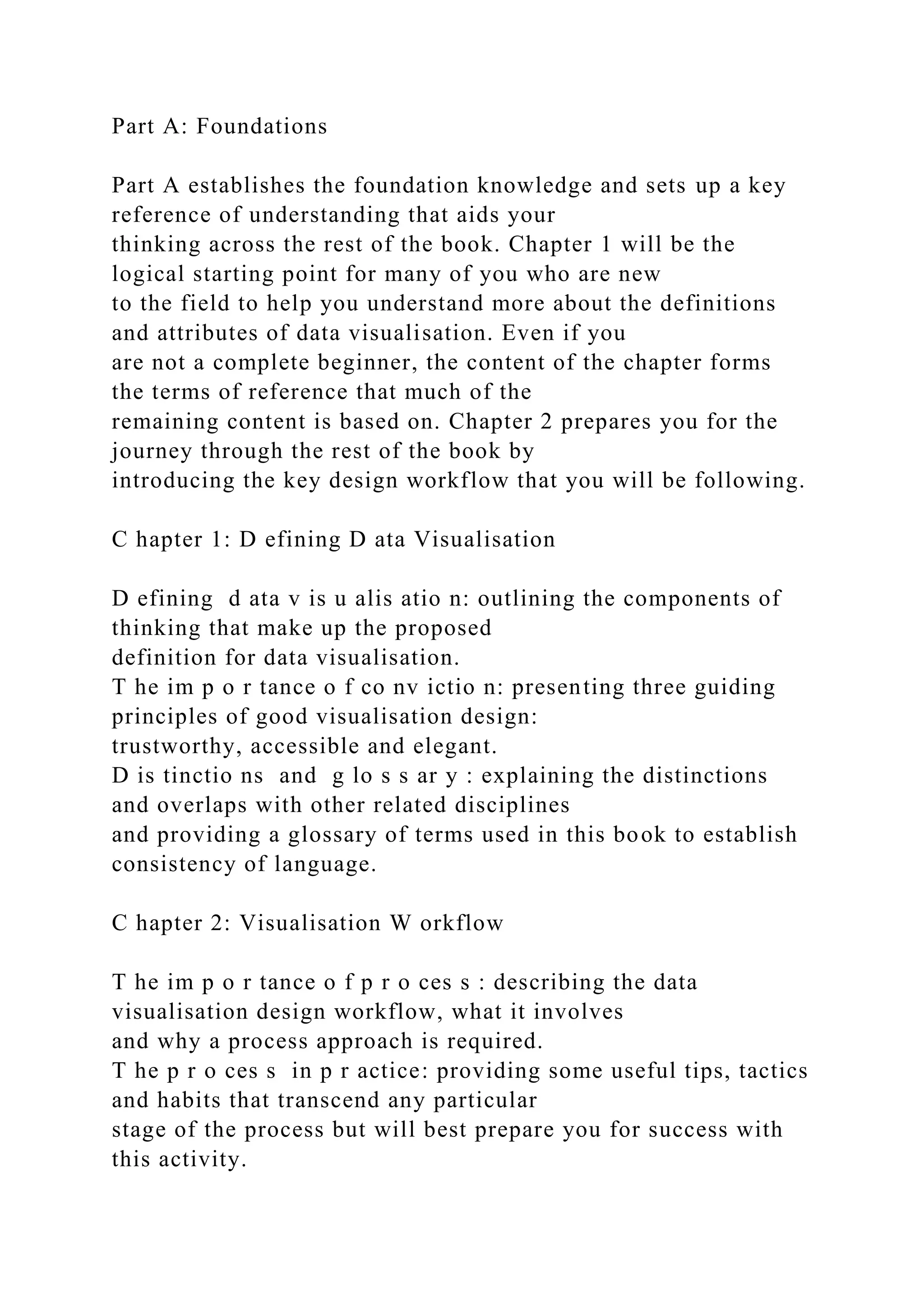Part A: Foundations
Part A establishes the foundation knowledge and sets up a key
reference of understanding that aids your
thinking across the rest of the book. Chapter 1 will be the
logical starting point for many of you who are new
to the field to help you understand more about the definitions
and attributes of data visualisation. Even if you
are not a complete beginner, the content of the chapter forms
the terms of reference that much of the
remaining content is based on. Chapter 2 prepares you for the
journey through the rest of the book by
introducing the key design workflow that you will be following.
C hapter 1: D efining D ata Visualisation
D efining d ata v is u alis atio n: outlining the components of
thinking that make up the proposed
definition for data visualisation.
T he im p o r tance o f co nv ictio n: presenting three guiding
principles of good visualisation design:
trustworthy, accessible and elegant.
D is tinctio ns and g lo s s ar y : explaining the distinctions
and overlaps with other related disciplines
and providing a glossary of terms used in this book to establish
consistency of language.
C hapter 2: Visualisation W orkflow
T he im p o r tance o f p r o ces s : describing the data
visualisation design workflow, what it involves
and why a process approach is required.
T he p r o ces s in p r actice: providing some useful tips, tactics
and habits that transcend any particular
stage of the process but will best prepare you for success with
this activity.
 