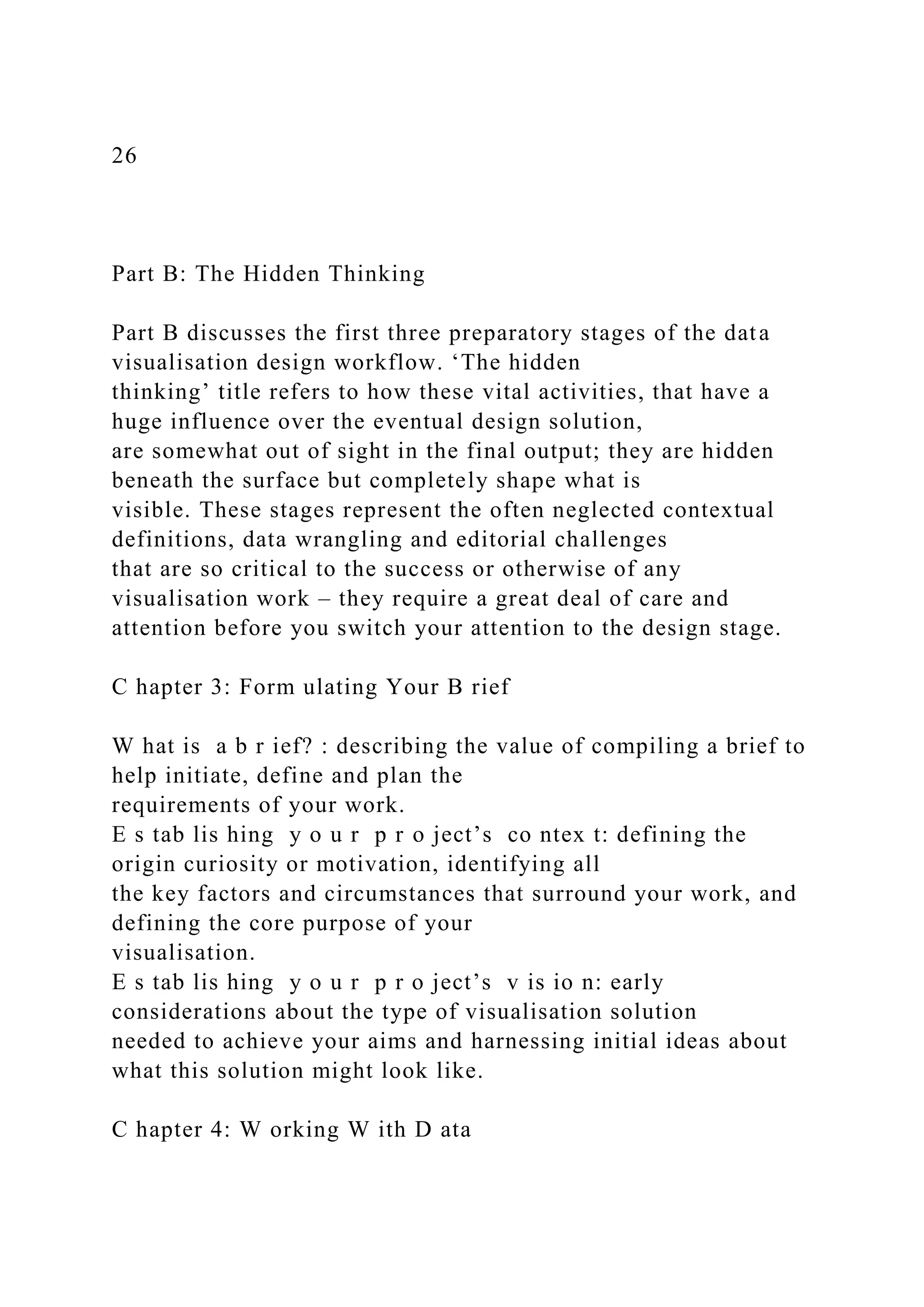 26
Part B: The Hidden Thinking
Part B discusses the first three preparatory stages of the data
visualisation design workflow. ‘The hidden
thinking’ title refers to how these vital activities, that have a
huge influence over the eventual design solution,
are somewhat out of sight in the final output; they are hidden
beneath the surface but completely shape what is
visible. These stages represent the often neglected contextual
definitions, data wrangling and editorial challenges
that are so critical to the success or otherwise of any
visualisation work – they require a great deal of care and
attention before you switch your attention to the design stage.
C hapter 3: Form ulating Your B rief
W hat is a b r ief? : describing the value of compiling a brief to
help initiate, define and plan the
requirements of your work.
E s tab lis hing y o u r p r o ject’s co ntex t: defining the
origin curiosity or motivation, identifying all
the key factors and circumstances that surround your work, and
defining the core purpose of your
visualisation.
E s tab lis hing y o u r p r o ject’s v is io n: early
considerations about the type of visualisation solution
needed to achieve your aims and harnessing initial ideas about
what this solution might look like.
C hapter 4: W orking W ith D ata
 