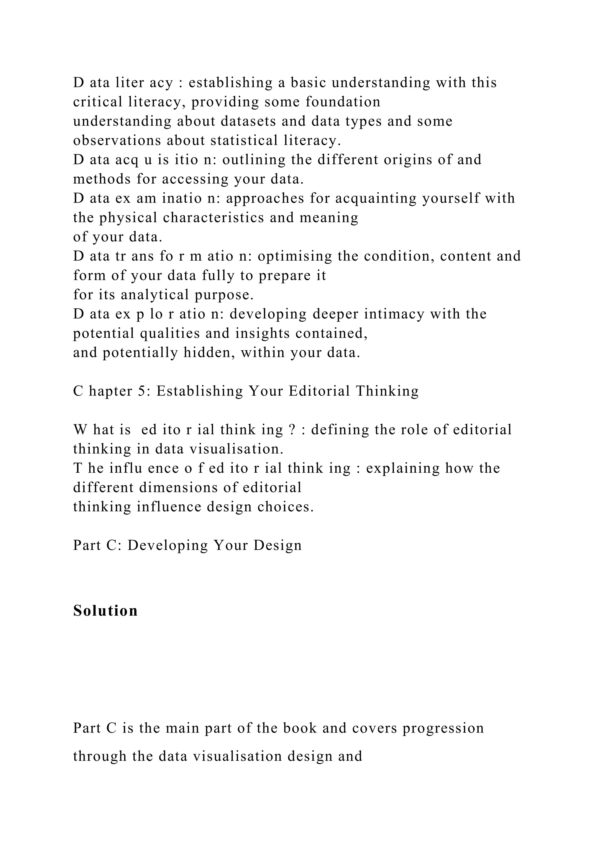 D ata liter acy : establishing a basic understanding with this
critical literacy, providing some foundation
understanding about datasets and data types and some
observations about statistical literacy.
D ata acq u is itio n: outlining the different origins of and
methods for accessing your data.
D ata ex am inatio n: approaches for acquainting yourself with
the physical characteristics and meaning
of your data.
D ata tr ans fo r m atio n: optimising the condition, content and
form of your data fully to prepare it
for its analytical purpose.
D ata ex p lo r atio n: developing deeper intimacy with the
potential qualities and insights contained,
and potentially hidden, within your data.
C hapter 5: Establishing Your Editorial Thinking
W hat is ed ito r ial think ing ? : defining the role of editorial
thinking in data visualisation.
T he influ ence o f ed ito r ial think ing : explaining how the
different dimensions of editorial
thinking influence design choices.
Part C: Developing Your Design
Solution
Part C is the main part of the book and covers progression
through the data visualisation design and
 