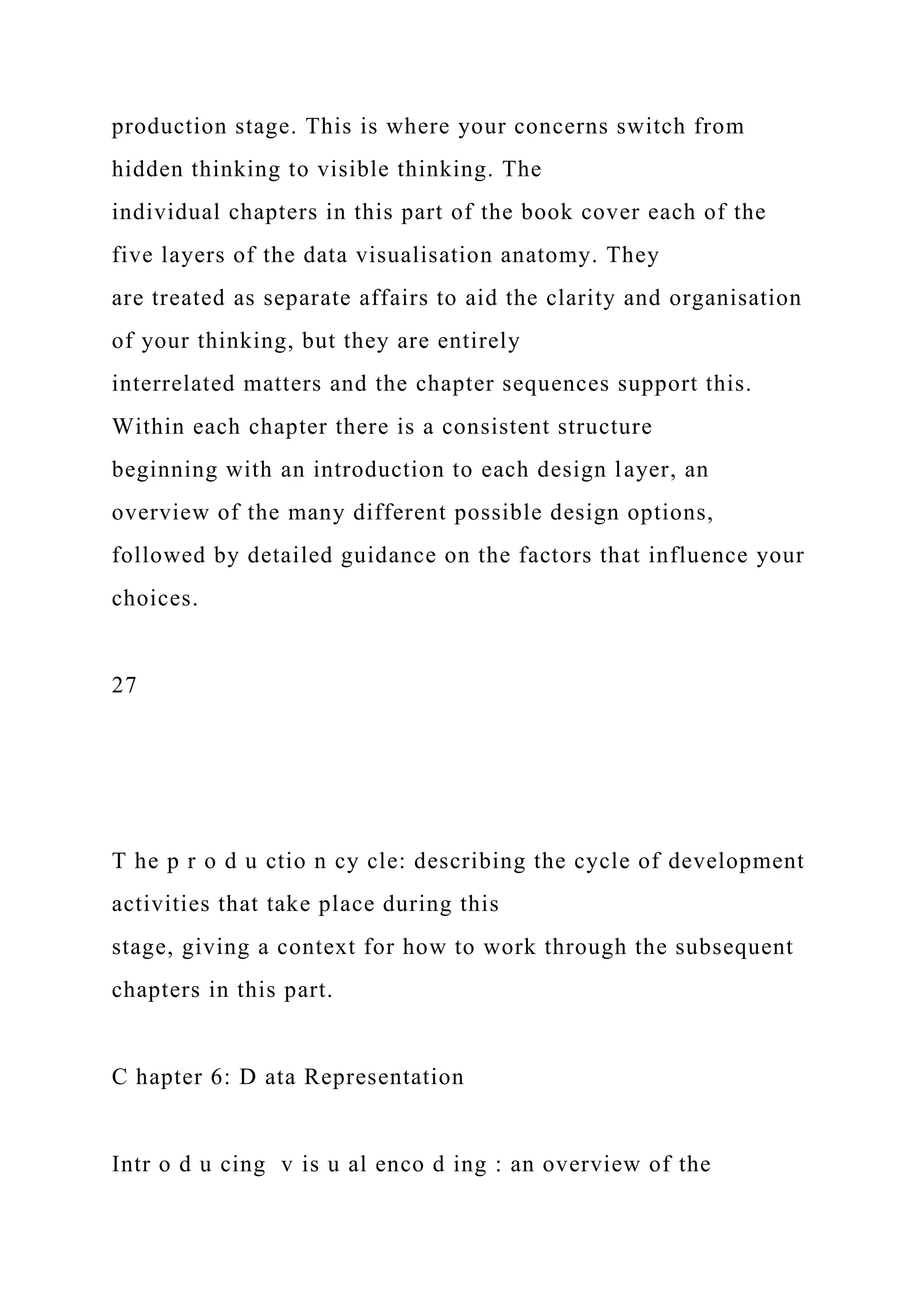 production stage. This is where your concerns switch from
hidden thinking to visible thinking. The
individual chapters in this part of the book cover each of the
five layers of the data visualisation anatomy. They
are treated as separate affairs to aid the clarity and organisation
of your thinking, but they are entirely
interrelated matters and the chapter sequences support this.
Within each chapter there is a consistent structure
beginning with an introduction to each design layer, an
overview of the many different possible design options,
followed by detailed guidance on the factors that influence your
choices.
27
T he p r o d u ctio n cy cle: describing the cycle of development
activities that take place during this
stage, giving a context for how to work through the subsequent
chapters in this part.
C hapter 6: D ata Representation
Intr o d u cing v is u al enco d ing : an overview of the
 