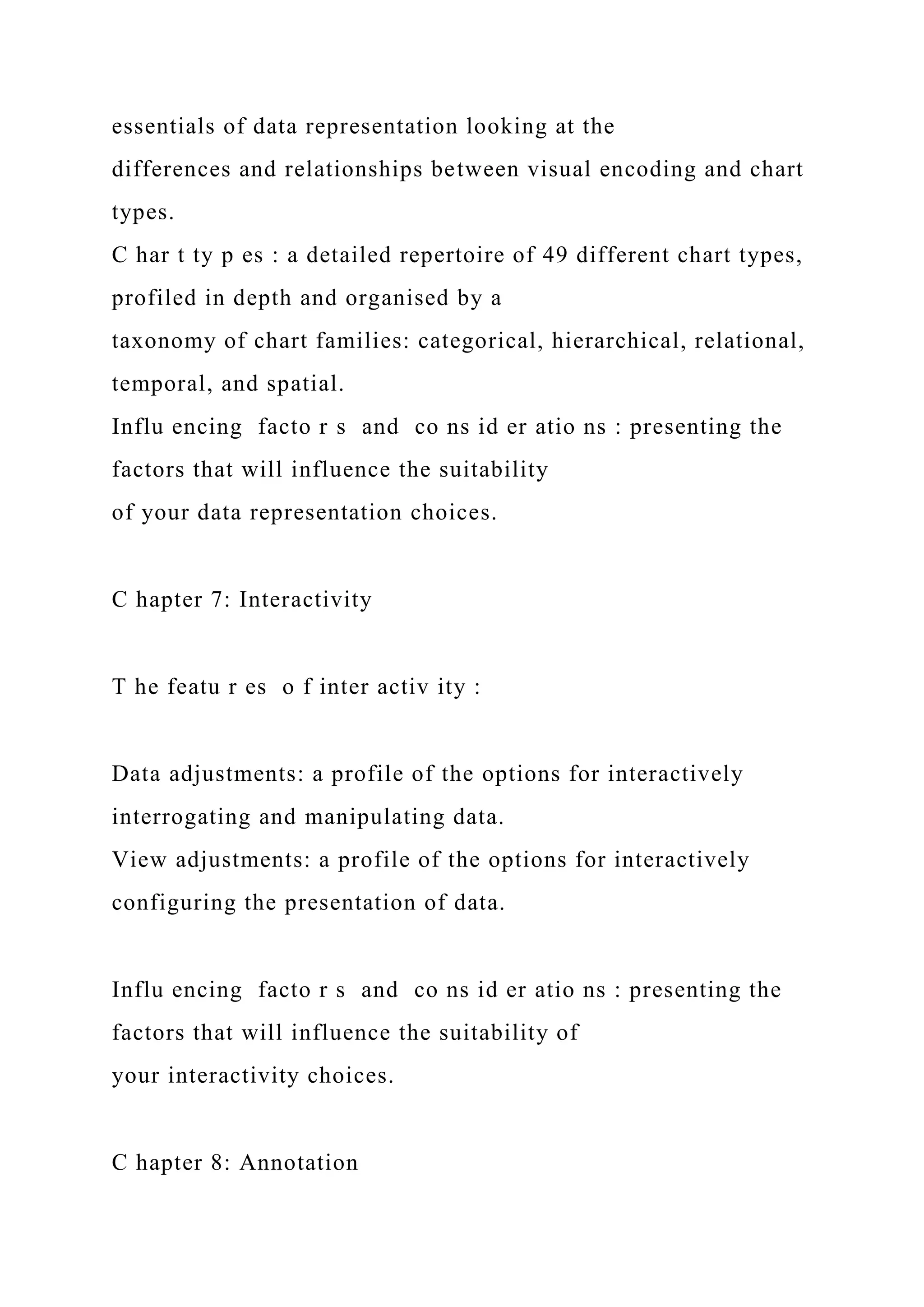 essentials of data representation looking at the
differences and relationships between visual encoding and chart
types.
C har t ty p es : a detailed repertoire of 49 different chart types,
profiled in depth and organised by a
taxonomy of chart families: categorical, hierarchical, relational,
temporal, and spatial.
Influ encing facto r s and co ns id er atio ns : presenting the
factors that will influence the suitability
of your data representation choices.
C hapter 7: Interactivity
T he featu r es o f inter activ ity :
Data adjustments: a profile of the options for interactively
interrogating and manipulating data.
View adjustments: a profile of the options for interactively
configuring the presentation of data.
Influ encing facto r s and co ns id er atio ns : presenting the
factors that will influence the suitability of
your interactivity choices.
C hapter 8: Annotation
 