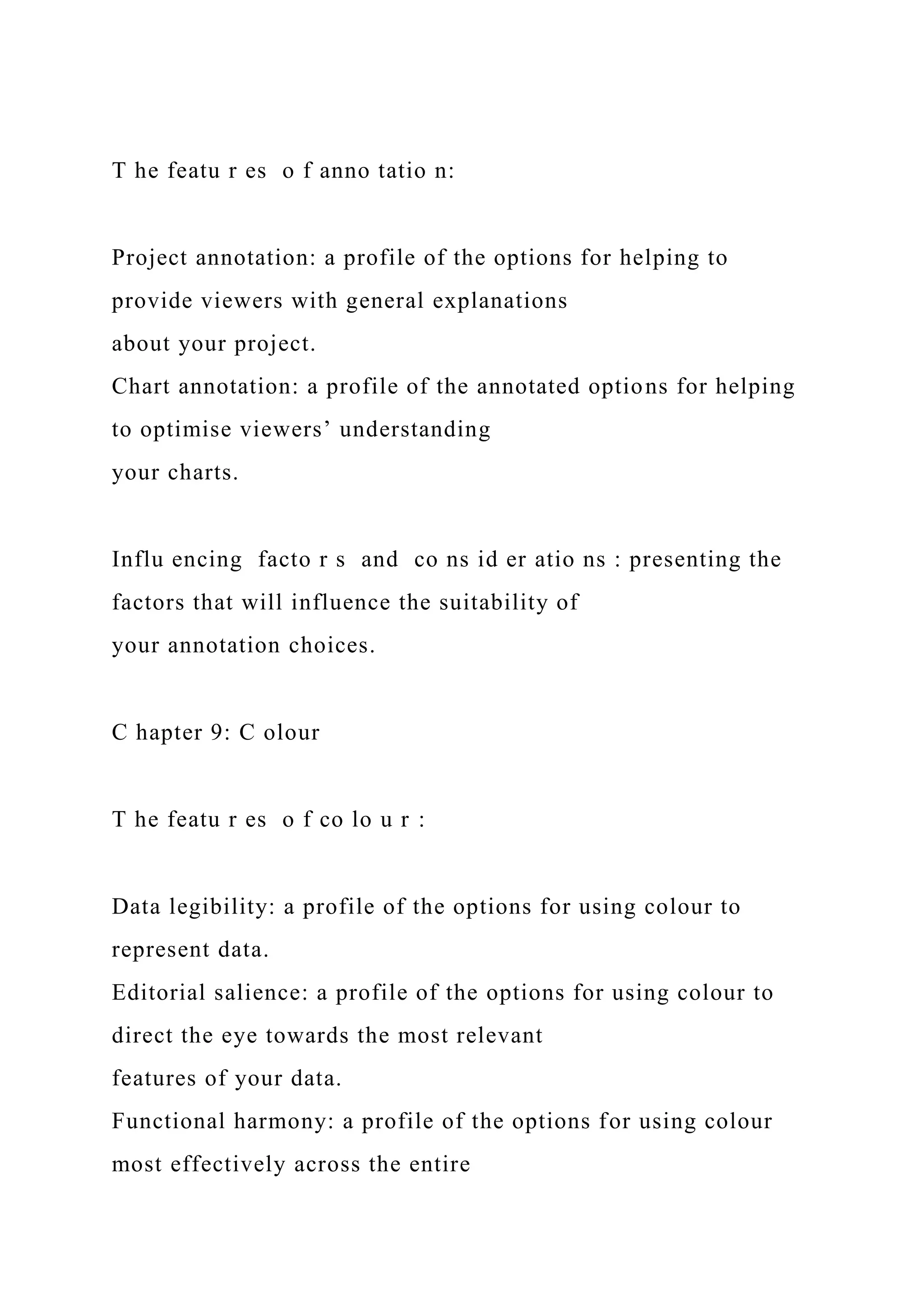 T he featu r es o f anno tatio n:
Project annotation: a profile of the options for helping to
provide viewers with general explanations
about your project.
Chart annotation: a profile of the annotated options for helping
to optimise viewers’ understanding
your charts.
Influ encing facto r s and co ns id er atio ns : presenting the
factors that will influence the suitability of
your annotation choices.
C hapter 9: C olour
T he featu r es o f co lo u r :
Data legibility: a profile of the options for using colour to
represent data.
Editorial salience: a profile of the options for using colour to
direct the eye towards the most relevant
features of your data.
Functional harmony: a profile of the options for using colour
most effectively across the entire
 