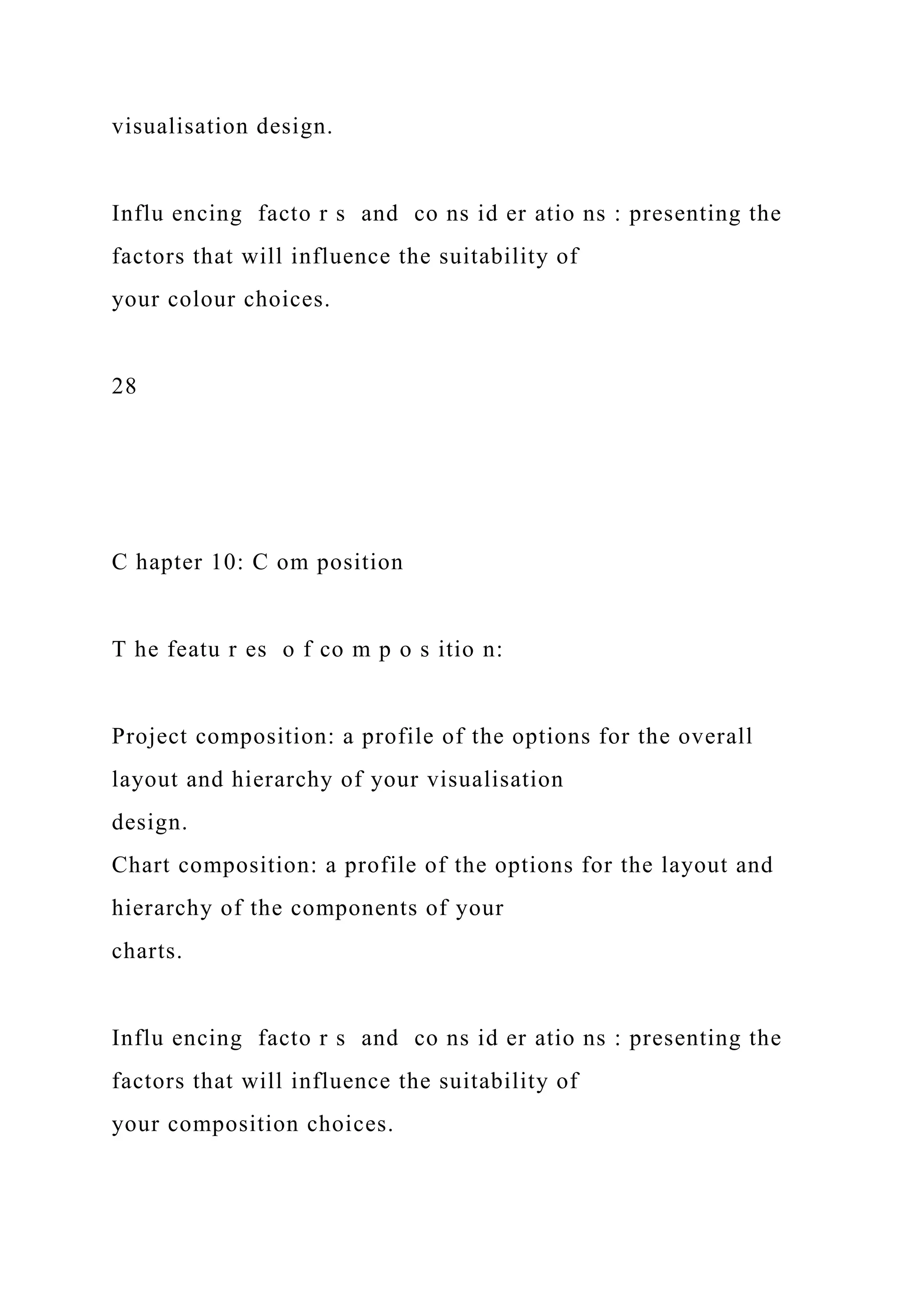 visualisation design.
Influ encing facto r s and co ns id er atio ns : presenting the
factors that will influence the suitability of
your colour choices.
28
C hapter 10: C om position
T he featu r es o f co m p o s itio n:
Project composition: a profile of the options for the overall
layout and hierarchy of your visualisation
design.
Chart composition: a profile of the options for the layout and
hierarchy of the components of your
charts.
Influ encing facto r s and co ns id er atio ns : presenting the
factors that will influence the suitability of
your composition choices.
 