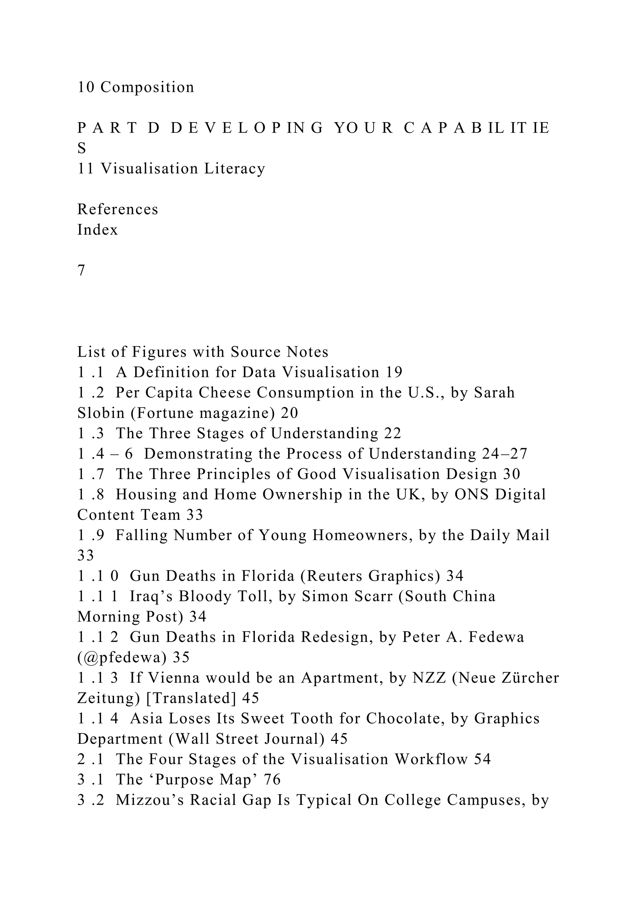 10 Composition
P A R T D D E V E L O P IN G YO U R C A P A B IL IT IE
S
11 Visualisation Literacy
References
Index
7
List of Figures with Source Notes
1 .1 A Definition for Data Visualisation 19
1 .2 Per Capita Cheese Consumption in the U.S., by Sarah
Slobin (Fortune magazine) 20
1 .3 The Three Stages of Understanding 22
1 .4 – 6 Demonstrating the Process of Understanding 24–27
1 .7 The Three Principles of Good Visualisation Design 30
1 .8 Housing and Home Ownership in the UK, by ONS Digital
Content Team 33
1 .9 Falling Number of Young Homeowners, by the Daily Mail
33
1 .1 0 Gun Deaths in Florida (Reuters Graphics) 34
1 .1 1 Iraq’s Bloody Toll, by Simon Scarr (South China
Morning Post) 34
1 .1 2 Gun Deaths in Florida Redesign, by Peter A. Fedewa
(@pfedewa) 35
1 .1 3 If Vienna would be an Apartment, by NZZ (Neue Zürcher
Zeitung) [Translated] 45
1 .1 4 Asia Loses Its Sweet Tooth for Chocolate, by Graphics
Department (Wall Street Journal) 45
2 .1 The Four Stages of the Visualisation Workflow 54
3 .1 The ‘Purpose Map’ 76
3 .2 Mizzou’s Racial Gap Is Typical On College Campuses, by
 