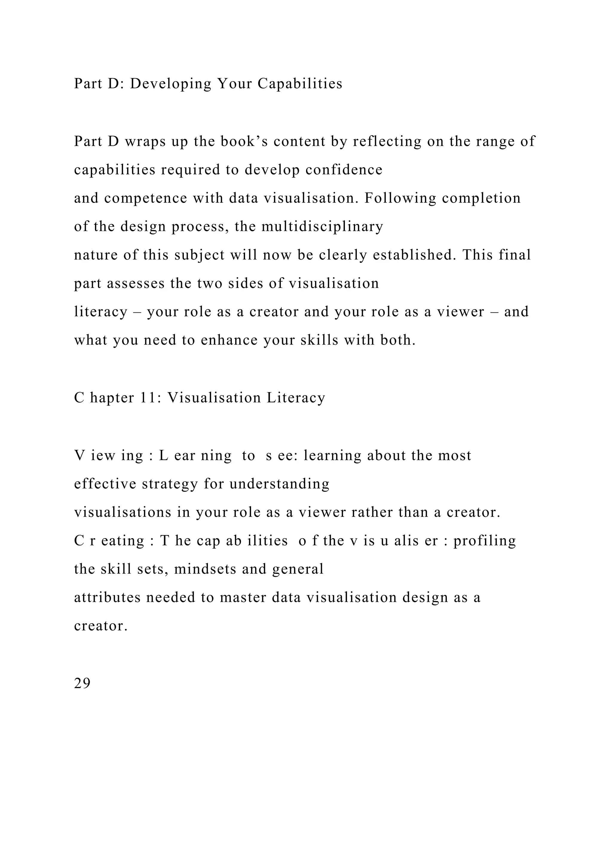 Part D: Developing Your Capabilities
Part D wraps up the book’s content by reflecting on the range of
capabilities required to develop confidence
and competence with data visualisation. Following completion
of the design process, the multidisciplinary
nature of this subject will now be clearly established. This final
part assesses the two sides of visualisation
literacy – your role as a creator and your role as a viewer – and
what you need to enhance your skills with both.
C hapter 11: Visualisation Literacy
V iew ing : L ear ning to s ee: learning about the most
effective strategy for understanding
visualisations in your role as a viewer rather than a creator.
C r eating : T he cap ab ilities o f the v is u alis er : profiling
the skill sets, mindsets and general
attributes needed to master data visualisation design as a
creator.
29
 