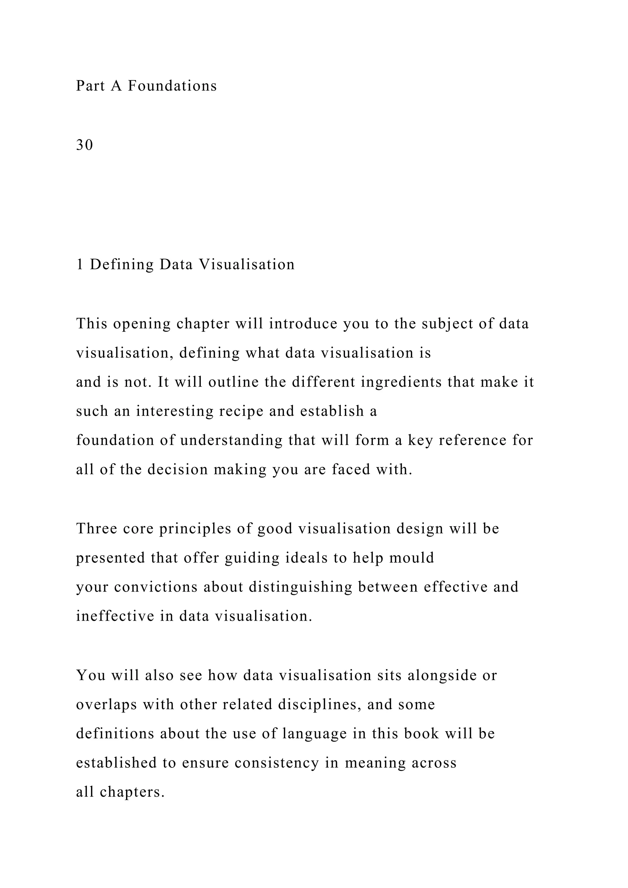 Part A Foundations
30
1 Defining Data Visualisation
This opening chapter will introduce you to the subject of data
visualisation, defining what data visualisation is
and is not. It will outline the different ingredients that make it
such an interesting recipe and establish a
foundation of understanding that will form a key reference for
all of the decision making you are faced with.
Three core principles of good visualisation design will be
presented that offer guiding ideals to help mould
your convictions about distinguishing between effective and
ineffective in data visualisation.
You will also see how data visualisation sits alongside or
overlaps with other related disciplines, and some
definitions about the use of language in this book will be
established to ensure consistency in meaning across
all chapters.
 