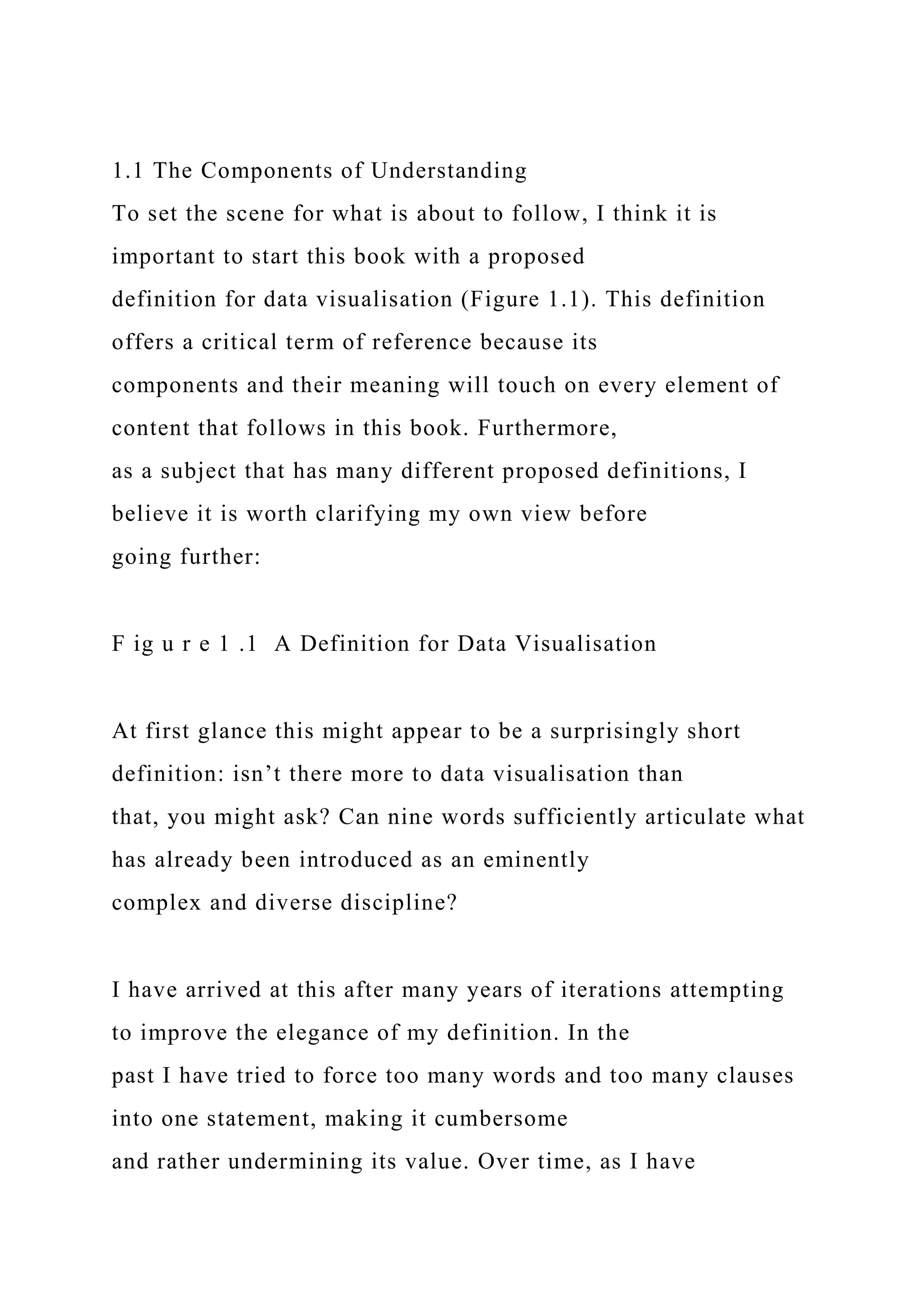 1.1 The Components of Understanding
To set the scene for what is about to follow, I think it is
important to start this book with a proposed
definition for data visualisation (Figure 1.1). This definition
offers a critical term of reference because its
components and their meaning will touch on every element of
content that follows in this book. Furthermore,
as a subject that has many different proposed definitions, I
believe it is worth clarifying my own view before
going further:
F ig u r e 1 .1 A Definition for Data Visualisation
At first glance this might appear to be a surprisingly short
definition: isn’t there more to data visualisation than
that, you might ask? Can nine words sufficiently articulate what
has already been introduced as an eminently
complex and diverse discipline?
I have arrived at this after many years of iterations attempting
to improve the elegance of my definition. In the
past I have tried to force too many words and too many clauses
into one statement, making it cumbersome
and rather undermining its value. Over time, as I have
 