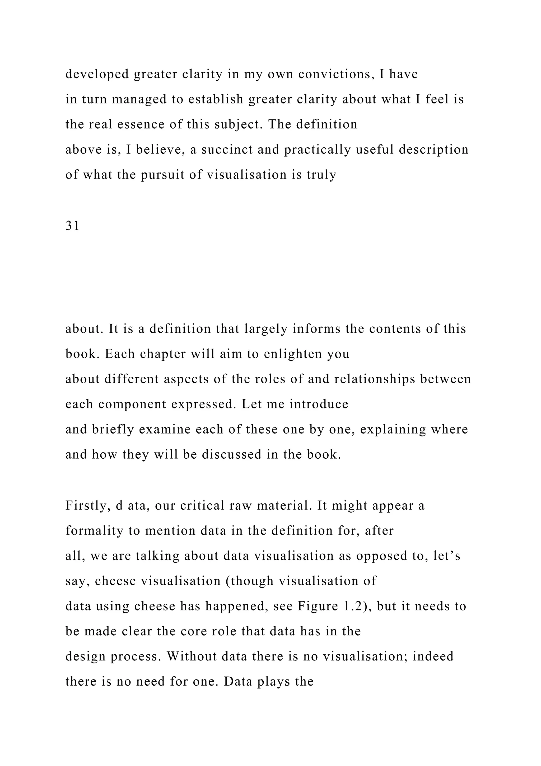 developed greater clarity in my own convictions, I have
in turn managed to establish greater clarity about what I feel is
the real essence of this subject. The definition
above is, I believe, a succinct and practically useful description
of what the pursuit of visualisation is truly
31
about. It is a definition that largely informs the contents of this
book. Each chapter will aim to enlighten you
about different aspects of the roles of and relationships between
each component expressed. Let me introduce
and briefly examine each of these one by one, explaining where
and how they will be discussed in the book.
Firstly, d ata, our critical raw material. It might appear a
formality to mention data in the definition for, after
all, we are talking about data visualisation as opposed to, let’s
say, cheese visualisation (though visualisation of
data using cheese has happened, see Figure 1.2), but it needs to
be made clear the core role that data has in the
design process. Without data there is no visualisation; indeed
there is no need for one. Data plays the
 