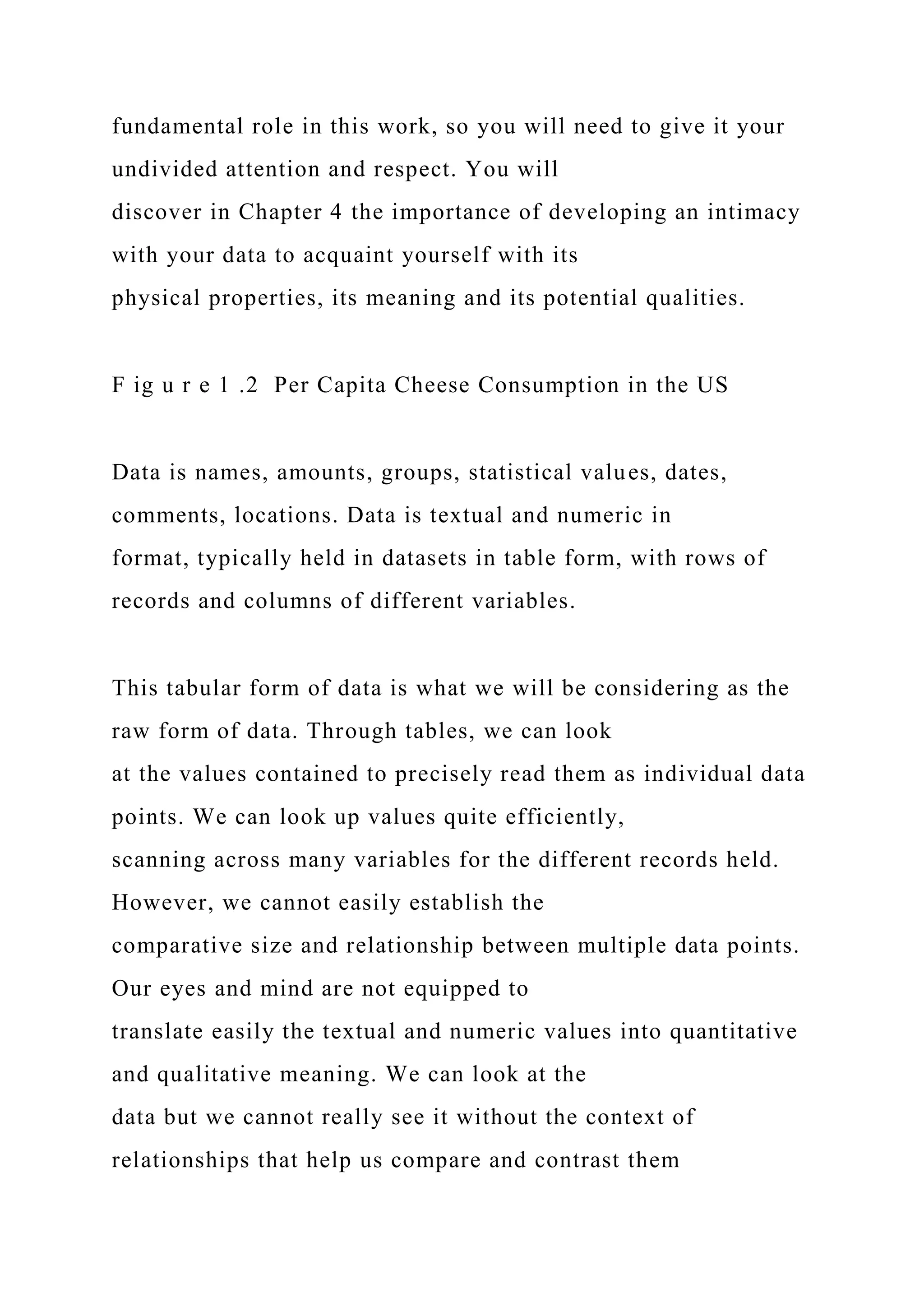fundamental role in this work, so you will need to give it your
undivided attention and respect. You will
discover in Chapter 4 the importance of developing an intimacy
with your data to acquaint yourself with its
physical properties, its meaning and its potential qualities.
F ig u r e 1 .2 Per Capita Cheese Consumption in the US
Data is names, amounts, groups, statistical values, dates,
comments, locations. Data is textual and numeric in
format, typically held in datasets in table form, with rows of
records and columns of different variables.
This tabular form of data is what we will be considering as the
raw form of data. Through tables, we can look
at the values contained to precisely read them as individual data
points. We can look up values quite efficiently,
scanning across many variables for the different records held.
However, we cannot easily establish the
comparative size and relationship between multiple data points.
Our eyes and mind are not equipped to
translate easily the textual and numeric values into quantitative
and qualitative meaning. We can look at the
data but we cannot really see it without the context of
relationships that help us compare and contrast them
 