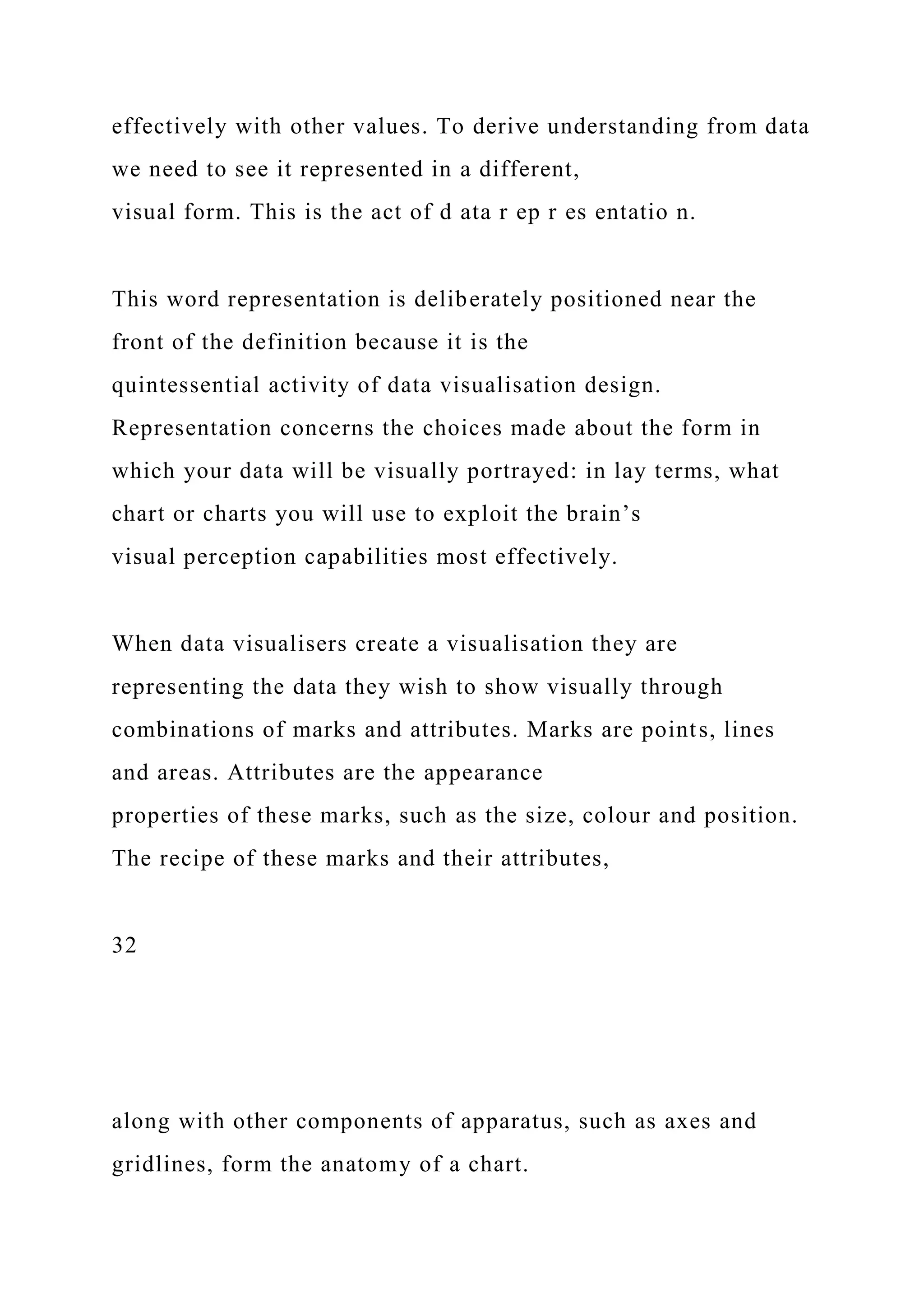 effectively with other values. To derive understanding from data
we need to see it represented in a different,
visual form. This is the act of d ata r ep r es entatio n.
This word representation is deliberately positioned near the
front of the definition because it is the
quintessential activity of data visualisation design.
Representation concerns the choices made about the form in
which your data will be visually portrayed: in lay terms, what
chart or charts you will use to exploit the brain’s
visual perception capabilities most effectively.
When data visualisers create a visualisation they are
representing the data they wish to show visually through
combinations of marks and attributes. Marks are points, lines
and areas. Attributes are the appearance
properties of these marks, such as the size, colour and position.
The recipe of these marks and their attributes,
32
along with other components of apparatus, such as axes and
gridlines, form the anatomy of a chart.
 
