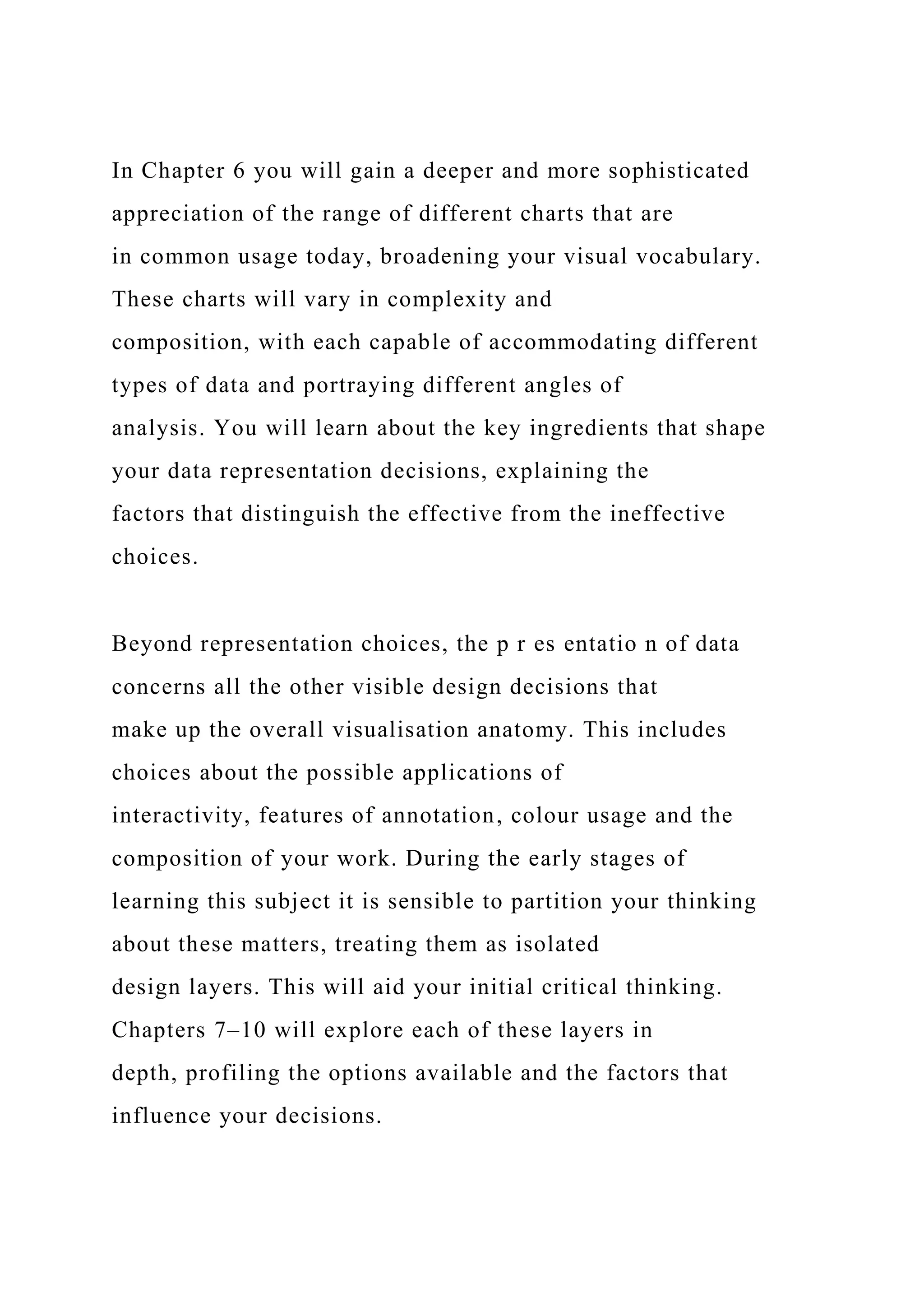 In Chapter 6 you will gain a deeper and more sophisticated
appreciation of the range of different charts that are
in common usage today, broadening your visual vocabulary.
These charts will vary in complexity and
composition, with each capable of accommodating different
types of data and portraying different angles of
analysis. You will learn about the key ingredients that shape
your data representation decisions, explaining the
factors that distinguish the effective from the ineffective
choices.
Beyond representation choices, the p r es entatio n of data
concerns all the other visible design decisions that
make up the overall visualisation anatomy. This includes
choices about the possible applications of
interactivity, features of annotation, colour usage and the
composition of your work. During the early stages of
learning this subject it is sensible to partition your thinking
about these matters, treating them as isolated
design layers. This will aid your initial critical thinking.
Chapters 7–10 will explore each of these layers in
depth, profiling the options available and the factors that
influence your decisions.
 