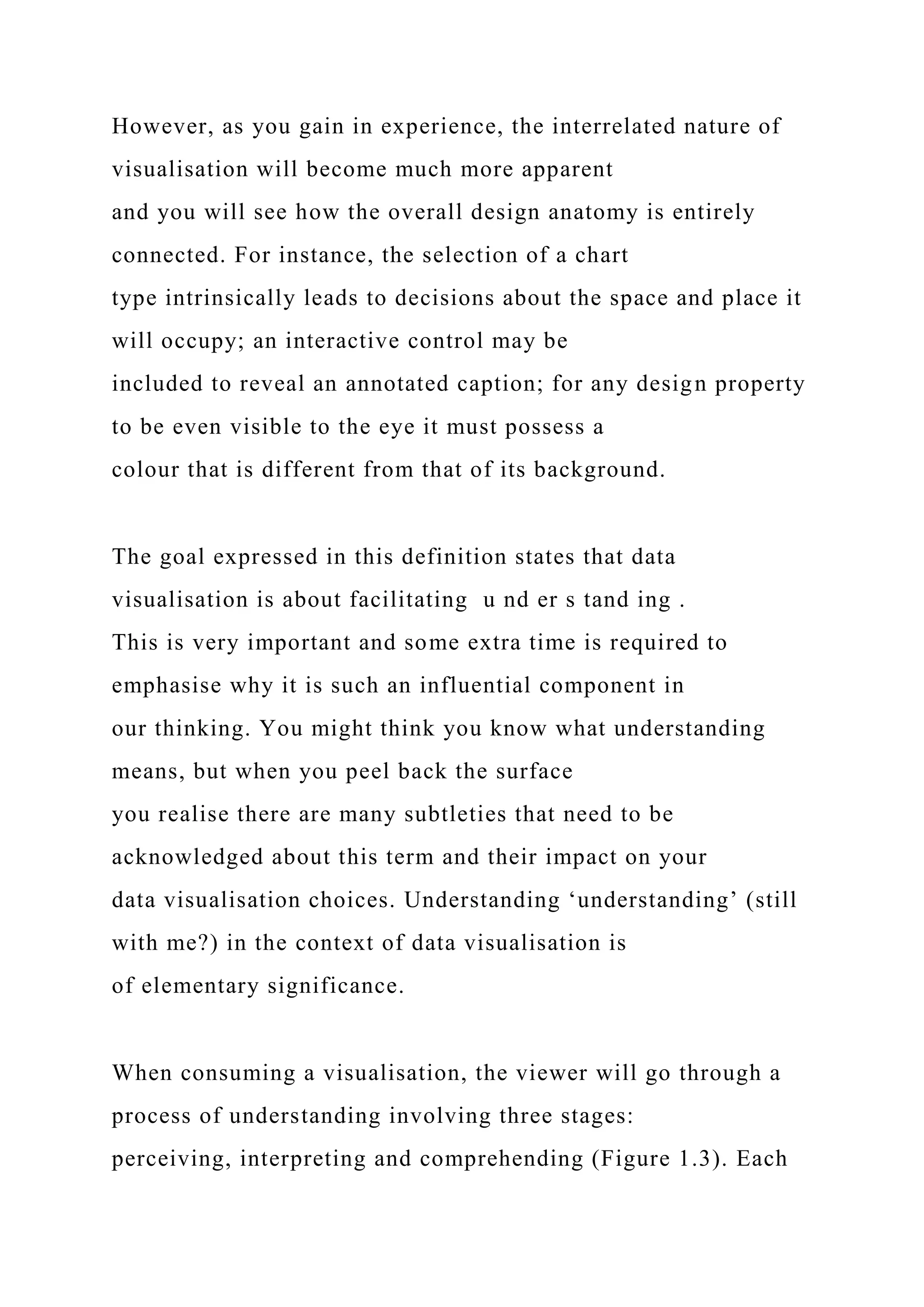 However, as you gain in experience, the interrelated nature of
visualisation will become much more apparent
and you will see how the overall design anatomy is entirely
connected. For instance, the selection of a chart
type intrinsically leads to decisions about the space and place it
will occupy; an interactive control may be
included to reveal an annotated caption; for any design property
to be even visible to the eye it must possess a
colour that is different from that of its background.
The goal expressed in this definition states that data
visualisation is about facilitating u nd er s tand ing .
This is very important and some extra time is required to
emphasise why it is such an influential component in
our thinking. You might think you know what understanding
means, but when you peel back the surface
you realise there are many subtleties that need to be
acknowledged about this term and their impact on your
data visualisation choices. Understanding ‘understanding’ (still
with me?) in the context of data visualisation is
of elementary significance.
When consuming a visualisation, the viewer will go through a
process of understanding involving three stages:
perceiving, interpreting and comprehending (Figure 1.3). Each
 