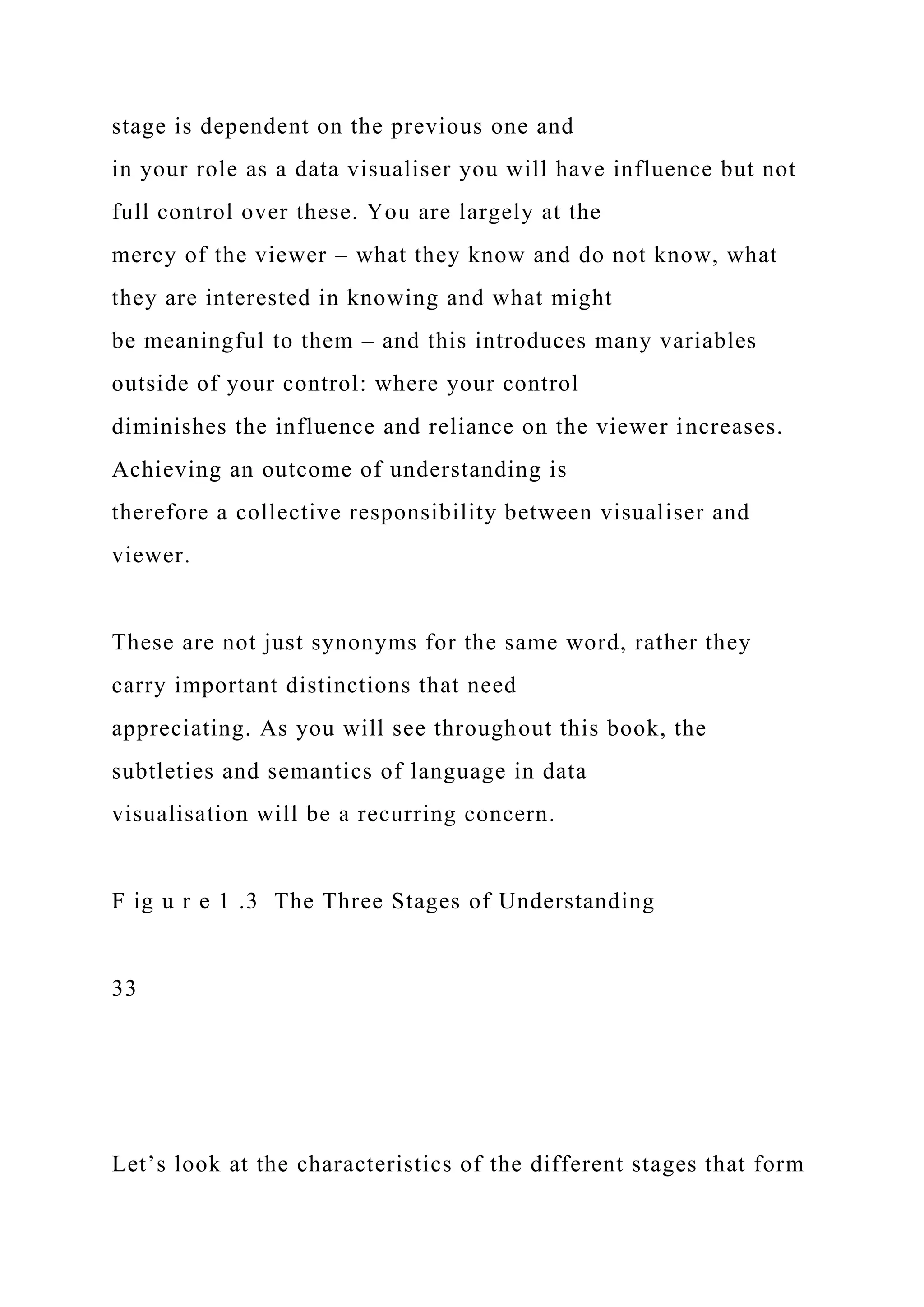stage is dependent on the previous one and
in your role as a data visualiser you will have influence but not
full control over these. You are largely at the
mercy of the viewer – what they know and do not know, what
they are interested in knowing and what might
be meaningful to them – and this introduces many variables
outside of your control: where your control
diminishes the influence and reliance on the viewer increases.
Achieving an outcome of understanding is
therefore a collective responsibility between visualiser and
viewer.
These are not just synonyms for the same word, rather they
carry important distinctions that need
appreciating. As you will see throughout this book, the
subtleties and semantics of language in data
visualisation will be a recurring concern.
F ig u r e 1 .3 The Three Stages of Understanding
33
Let’s look at the characteristics of the different stages that form
 