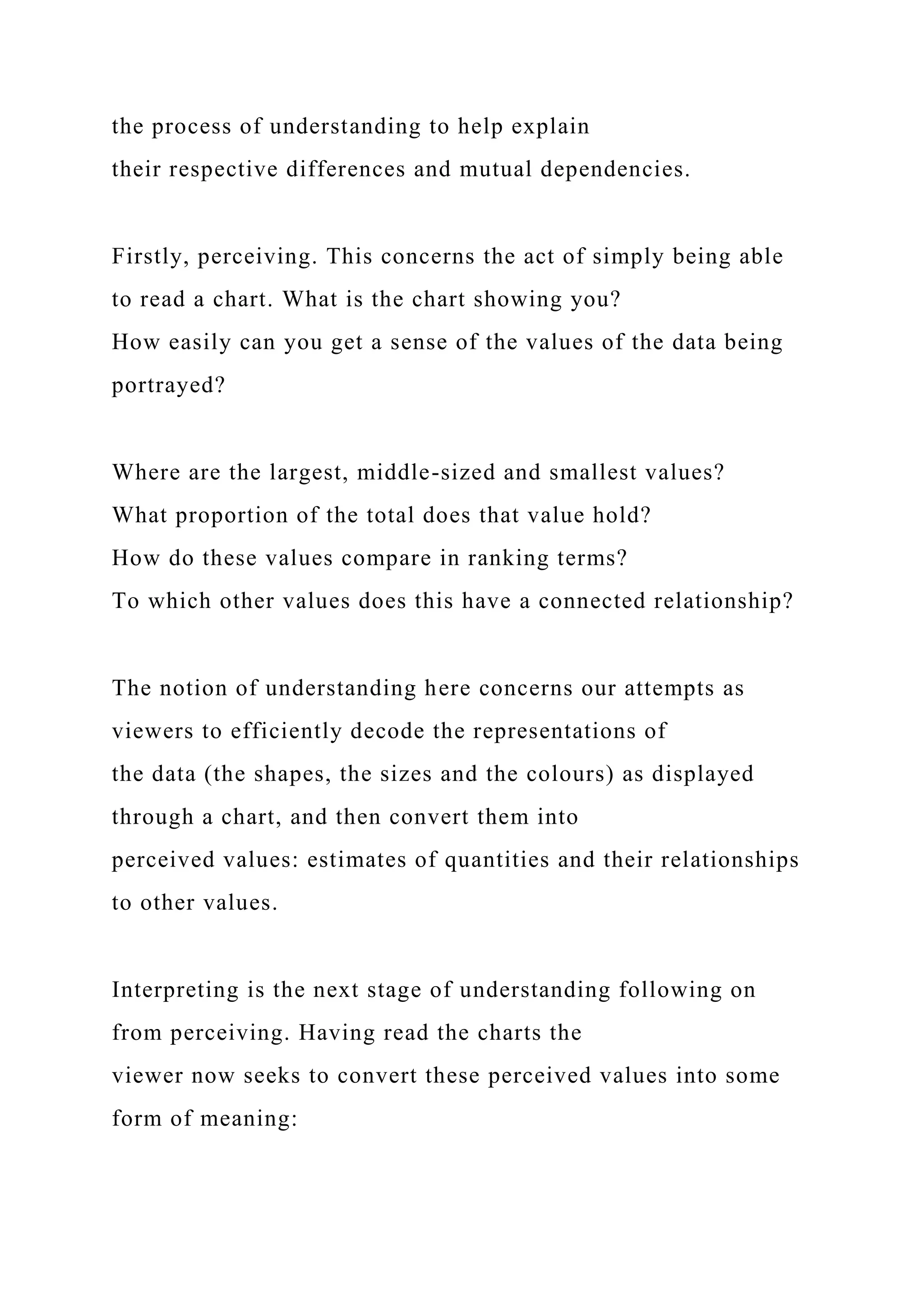 the process of understanding to help explain
their respective differences and mutual dependencies.
Firstly, perceiving. This concerns the act of simply being able
to read a chart. What is the chart showing you?
How easily can you get a sense of the values of the data being
portrayed?
Where are the largest, middle-sized and smallest values?
What proportion of the total does that value hold?
How do these values compare in ranking terms?
To which other values does this have a connected relationship?
The notion of understanding here concerns our attempts as
viewers to efficiently decode the representations of
the data (the shapes, the sizes and the colours) as displayed
through a chart, and then convert them into
perceived values: estimates of quantities and their relationships
to other values.
Interpreting is the next stage of understanding following on
from perceiving. Having read the charts the
viewer now seeks to convert these perceived values into some
form of meaning:
 