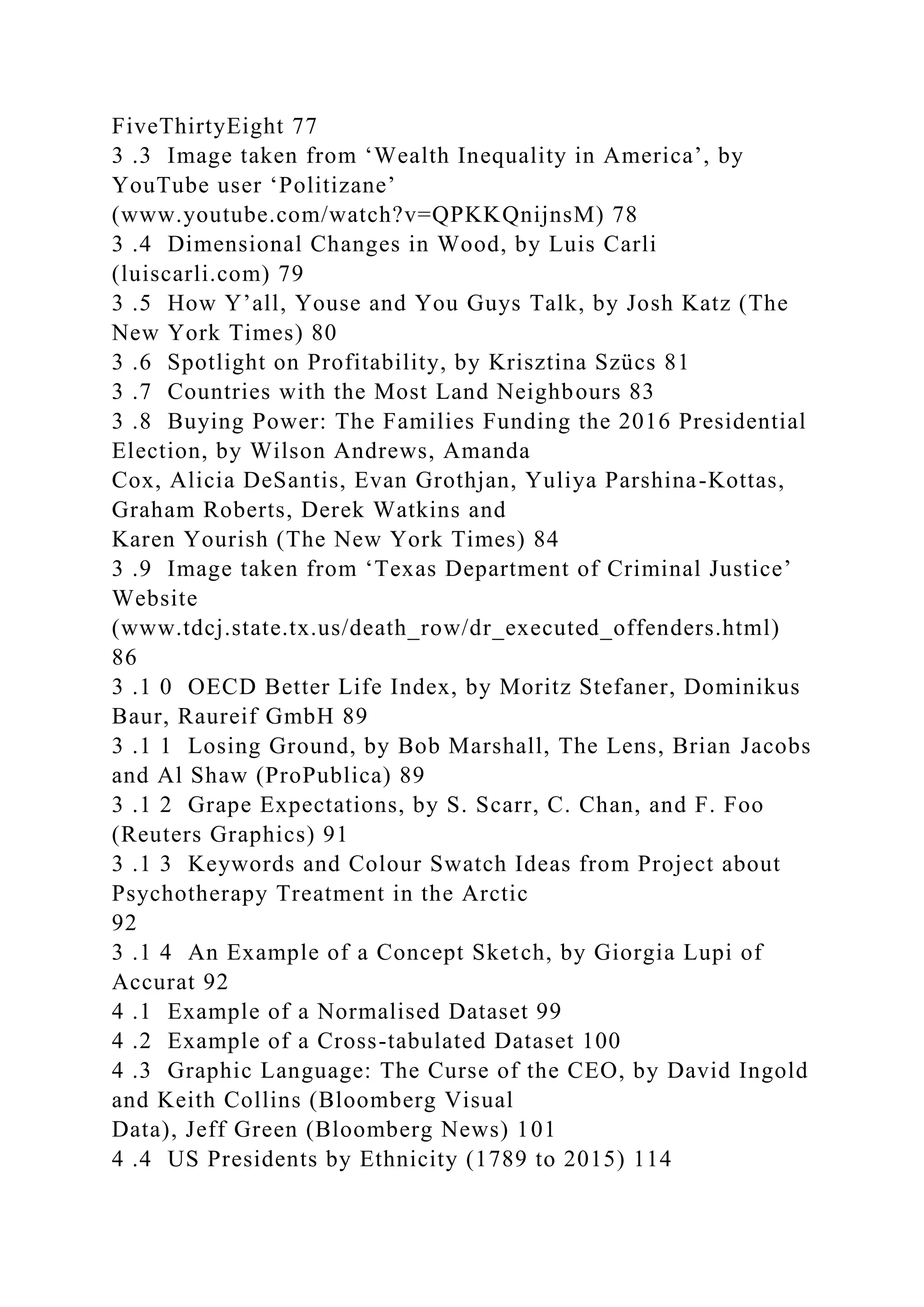 FiveThirtyEight 77
3 .3 Image taken from ‘Wealth Inequality in America’, by
YouTube user ‘Politizane’
(www.youtube.com/watch?v=QPKKQnijnsM) 78
3 .4 Dimensional Changes in Wood, by Luis Carli
(luiscarli.com) 79
3 .5 How Y’all, Youse and You Guys Talk, by Josh Katz (The
New York Times) 80
3 .6 Spotlight on Profitability, by Krisztina Szücs 81
3 .7 Countries with the Most Land Neighbours 83
3 .8 Buying Power: The Families Funding the 2016 Presidential
Election, by Wilson Andrews, Amanda
Cox, Alicia DeSantis, Evan Grothjan, Yuliya Parshina-Kottas,
Graham Roberts, Derek Watkins and
Karen Yourish (The New York Times) 84
3 .9 Image taken from ‘Texas Department of Criminal Justice’
Website
(www.tdcj.state.tx.us/death_row/dr_executed_offenders.html)
86
3 .1 0 OECD Better Life Index, by Moritz Stefaner, Dominikus
Baur, Raureif GmbH 89
3 .1 1 Losing Ground, by Bob Marshall, The Lens, Brian Jacobs
and Al Shaw (ProPublica) 89
3 .1 2 Grape Expectations, by S. Scarr, C. Chan, and F. Foo
(Reuters Graphics) 91
3 .1 3 Keywords and Colour Swatch Ideas from Project about
Psychotherapy Treatment in the Arctic
92
3 .1 4 An Example of a Concept Sketch, by Giorgia Lupi of
Accurat 92
4 .1 Example of a Normalised Dataset 99
4 .2 Example of a Cross-tabulated Dataset 100
4 .3 Graphic Language: The Curse of the CEO, by David Ingold
and Keith Collins (Bloomberg Visual
Data), Jeff Green (Bloomberg News) 101
4 .4 US Presidents by Ethnicity (1789 to 2015) 114
 