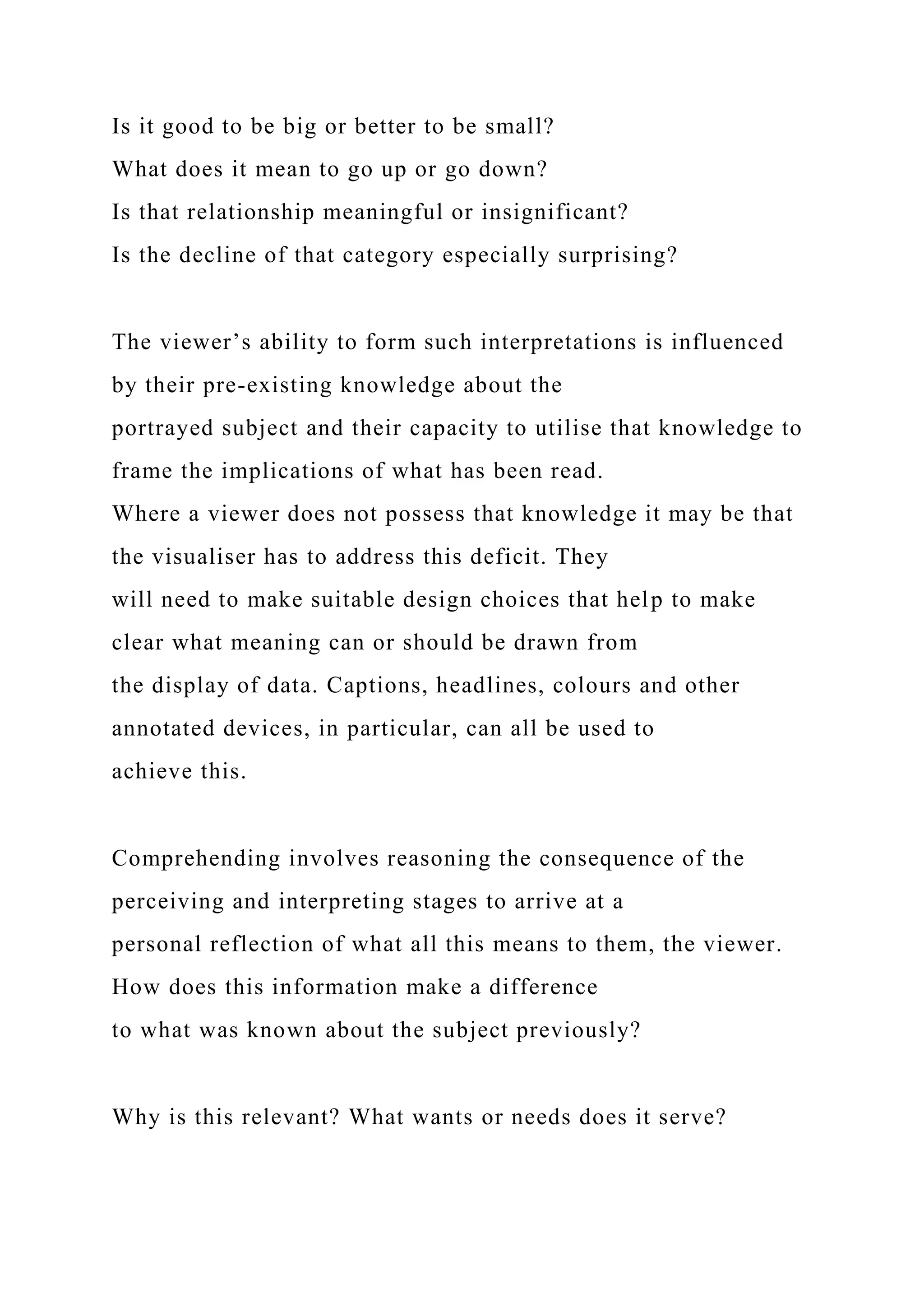Is it good to be big or better to be small?
What does it mean to go up or go down?
Is that relationship meaningful or insignificant?
Is the decline of that category especially surprising?
The viewer’s ability to form such interpretations is influenced
by their pre-existing knowledge about the
portrayed subject and their capacity to utilise that knowledge to
frame the implications of what has been read.
Where a viewer does not possess that knowledge it may be that
the visualiser has to address this deficit. They
will need to make suitable design choices that help to make
clear what meaning can or should be drawn from
the display of data. Captions, headlines, colours and other
annotated devices, in particular, can all be used to
achieve this.
Comprehending involves reasoning the consequence of the
perceiving and interpreting stages to arrive at a
personal reflection of what all this means to them, the viewer.
How does this information make a difference
to what was known about the subject previously?
Why is this relevant? What wants or needs does it serve?
 