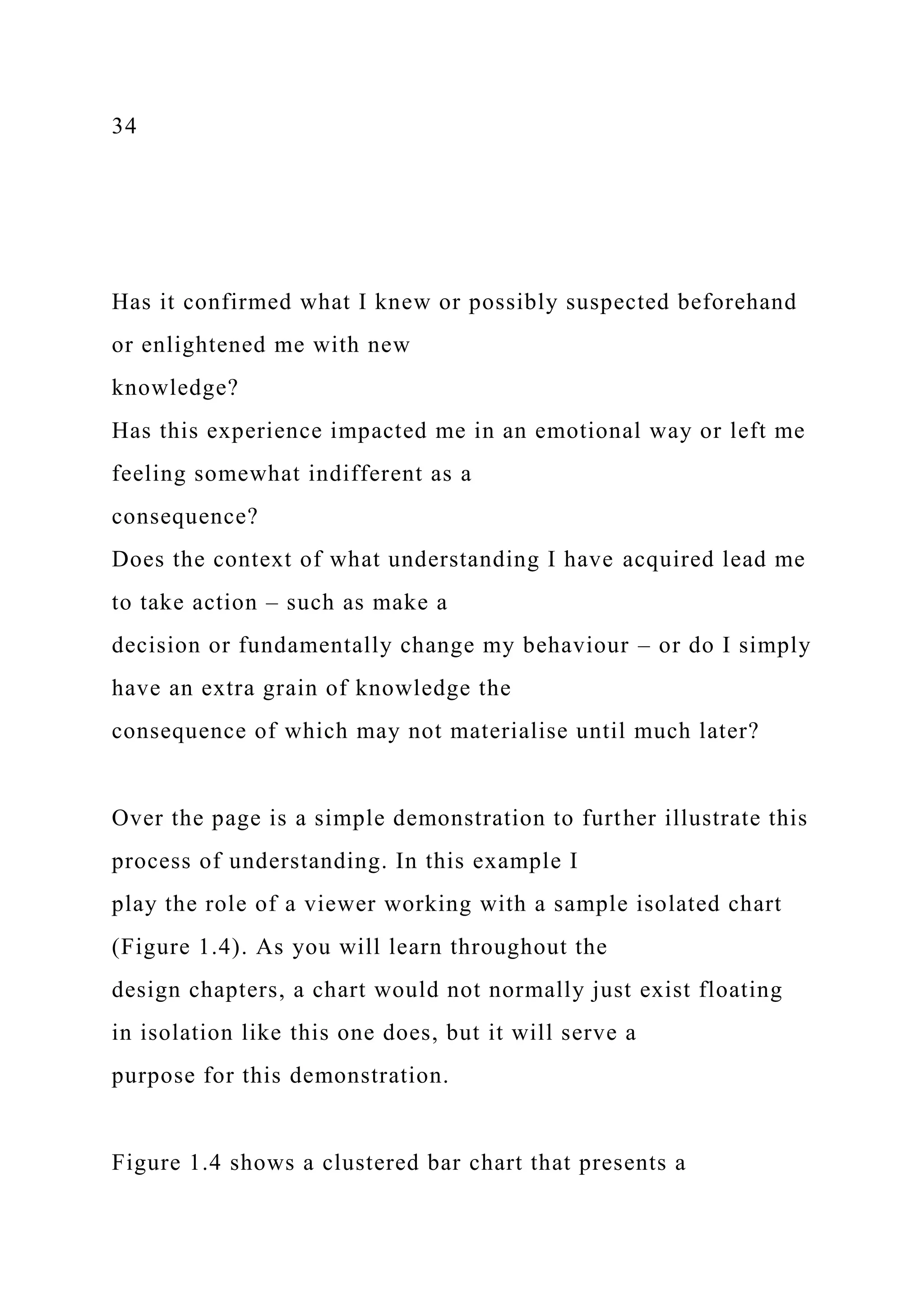 34
Has it confirmed what I knew or possibly suspected beforehand
or enlightened me with new
knowledge?
Has this experience impacted me in an emotional way or left me
feeling somewhat indifferent as a
consequence?
Does the context of what understanding I have acquired lead me
to take action – such as make a
decision or fundamentally change my behaviour – or do I simply
have an extra grain of knowledge the
consequence of which may not materialise until much later?
Over the page is a simple demonstration to further illustrate this
process of understanding. In this example I
play the role of a viewer working with a sample isolated chart
(Figure 1.4). As you will learn throughout the
design chapters, a chart would not normally just exist floating
in isolation like this one does, but it will serve a
purpose for this demonstration.
Figure 1.4 shows a clustered bar chart that presents a
 