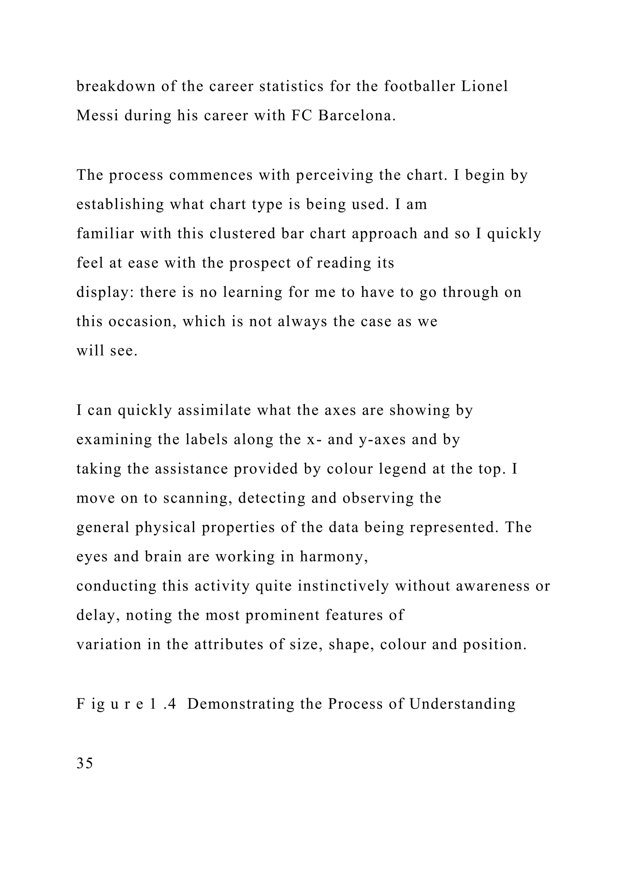 breakdown of the career statistics for the footballer Lionel
Messi during his career with FC Barcelona.
The process commences with perceiving the chart. I begin by
establishing what chart type is being used. I am
familiar with this clustered bar chart approach and so I quickly
feel at ease with the prospect of reading its
display: there is no learning for me to have to go through on
this occasion, which is not always the case as we
will see.
I can quickly assimilate what the axes are showing by
examining the labels along the x- and y-axes and by
taking the assistance provided by colour legend at the top. I
move on to scanning, detecting and observing the
general physical properties of the data being represented. The
eyes and brain are working in harmony,
conducting this activity quite instinctively without awareness or
delay, noting the most prominent features of
variation in the attributes of size, shape, colour and position.
F ig u r e 1 .4 Demonstrating the Process of Understanding
35
 
