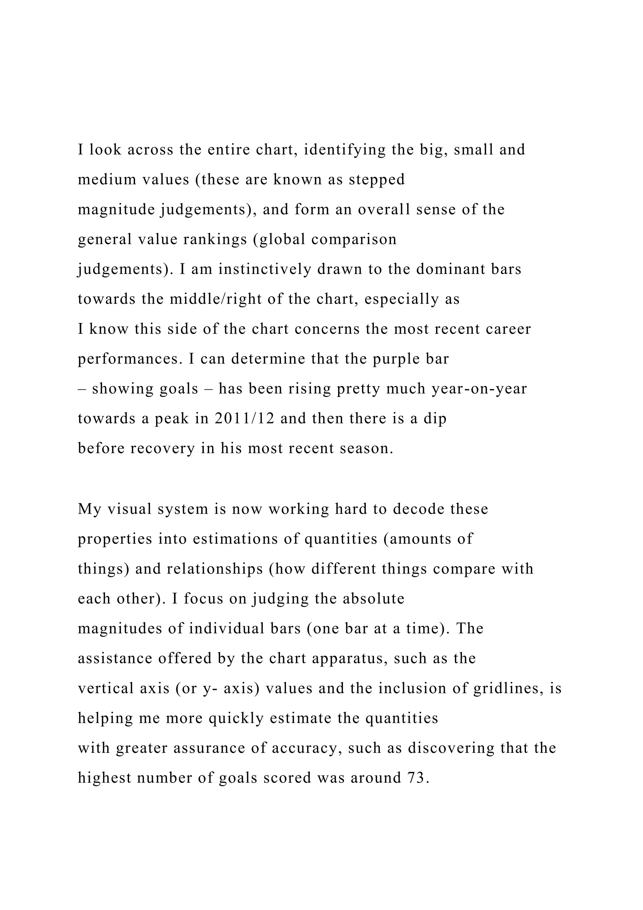 I look across the entire chart, identifying the big, small and
medium values (these are known as stepped
magnitude judgements), and form an overall sense of the
general value rankings (global comparison
judgements). I am instinctively drawn to the dominant bars
towards the middle/right of the chart, especially as
I know this side of the chart concerns the most recent career
performances. I can determine that the purple bar
– showing goals – has been rising pretty much year-on-year
towards a peak in 2011/12 and then there is a dip
before recovery in his most recent season.
My visual system is now working hard to decode these
properties into estimations of quantities (amounts of
things) and relationships (how different things compare with
each other). I focus on judging the absolute
magnitudes of individual bars (one bar at a time). The
assistance offered by the chart apparatus, such as the
vertical axis (or y- axis) values and the inclusion of gridlines, is
helping me more quickly estimate the quantities
with greater assurance of accuracy, such as discovering that the
highest number of goals scored was around 73.
 