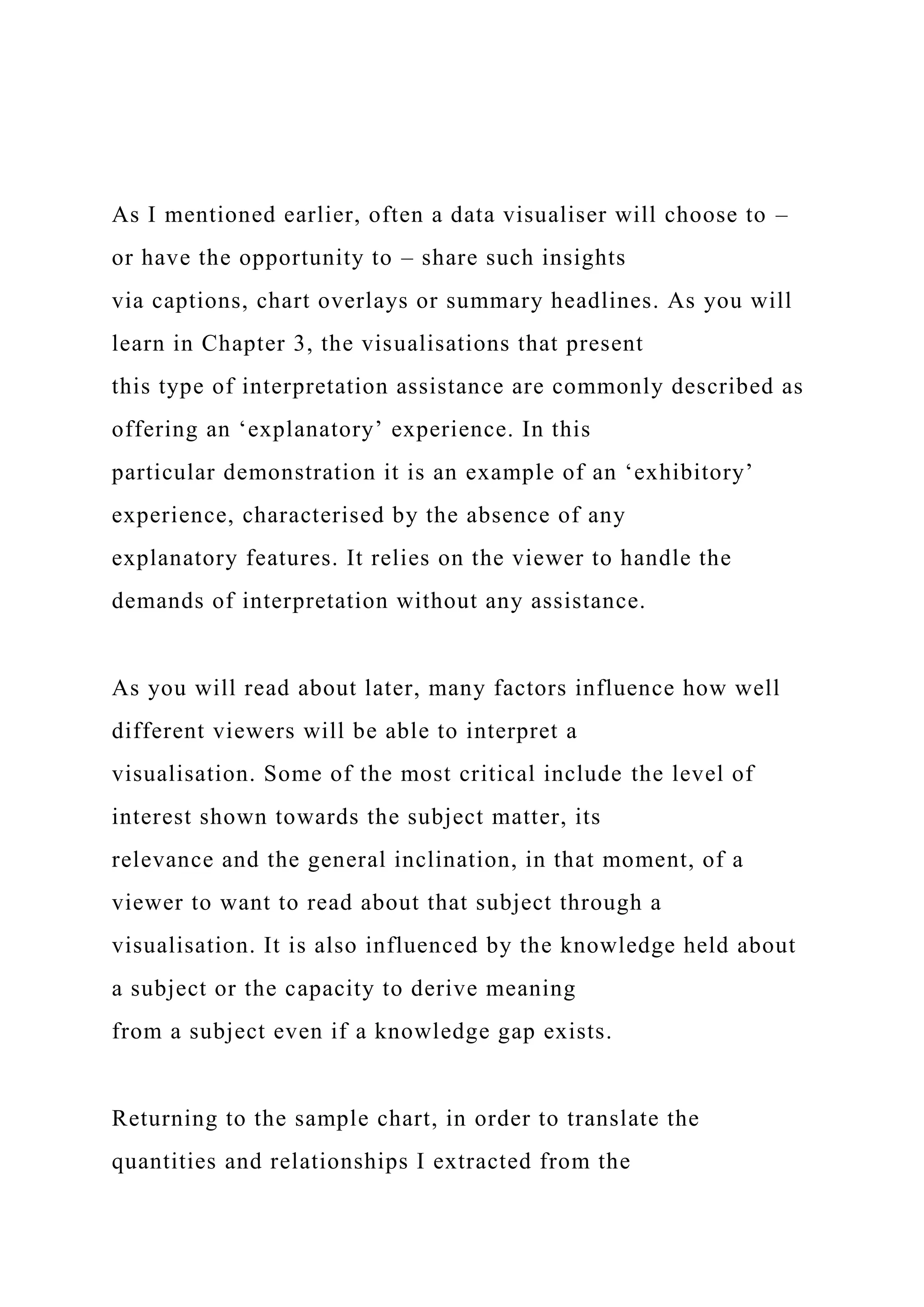 As I mentioned earlier, often a data visualiser will choose to –
or have the opportunity to – share such insights
via captions, chart overlays or summary headlines. As you will
learn in Chapter 3, the visualisations that present
this type of interpretation assistance are commonly described as
offering an ‘explanatory’ experience. In this
particular demonstration it is an example of an ‘exhibitory’
experience, characterised by the absence of any
explanatory features. It relies on the viewer to handle the
demands of interpretation without any assistance.
As you will read about later, many factors influence how well
different viewers will be able to interpret a
visualisation. Some of the most critical include the level of
interest shown towards the subject matter, its
relevance and the general inclination, in that moment, of a
viewer to want to read about that subject through a
visualisation. It is also influenced by the knowledge held about
a subject or the capacity to derive meaning
from a subject even if a knowledge gap exists.
Returning to the sample chart, in order to translate the
quantities and relationships I extracted from the
 