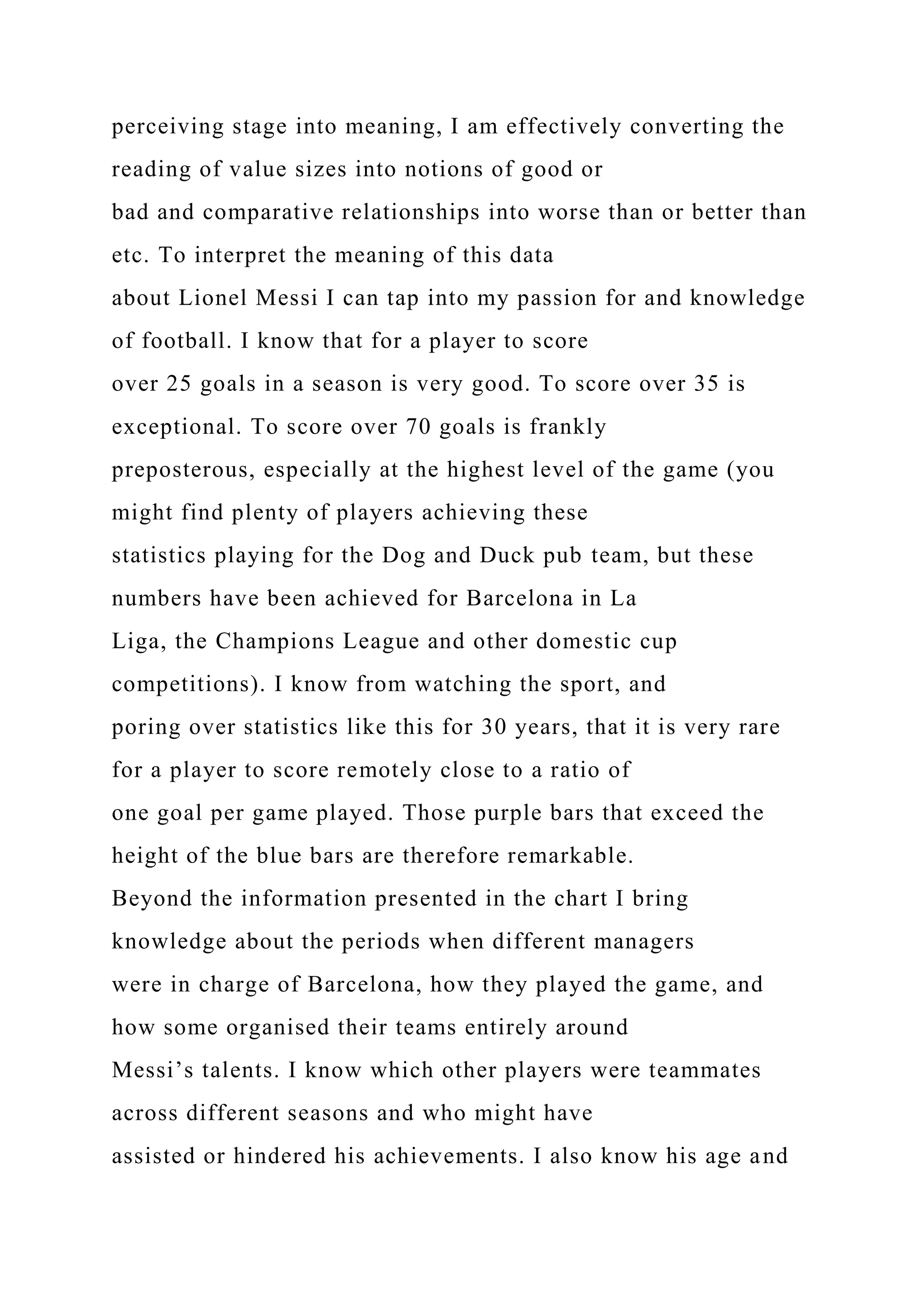 perceiving stage into meaning, I am effectively converting the
reading of value sizes into notions of good or
bad and comparative relationships into worse than or better than
etc. To interpret the meaning of this data
about Lionel Messi I can tap into my passion for and knowledge
of football. I know that for a player to score
over 25 goals in a season is very good. To score over 35 is
exceptional. To score over 70 goals is frankly
preposterous, especially at the highest level of the game (you
might find plenty of players achieving these
statistics playing for the Dog and Duck pub team, but these
numbers have been achieved for Barcelona in La
Liga, the Champions League and other domestic cup
competitions). I know from watching the sport, and
poring over statistics like this for 30 years, that it is very rare
for a player to score remotely close to a ratio of
one goal per game played. Those purple bars that exceed the
height of the blue bars are therefore remarkable.
Beyond the information presented in the chart I bring
knowledge about the periods when different managers
were in charge of Barcelona, how they played the game, and
how some organised their teams entirely around
Messi’s talents. I know which other players were teammates
across different seasons and who might have
assisted or hindered his achievements. I also know his age and
 