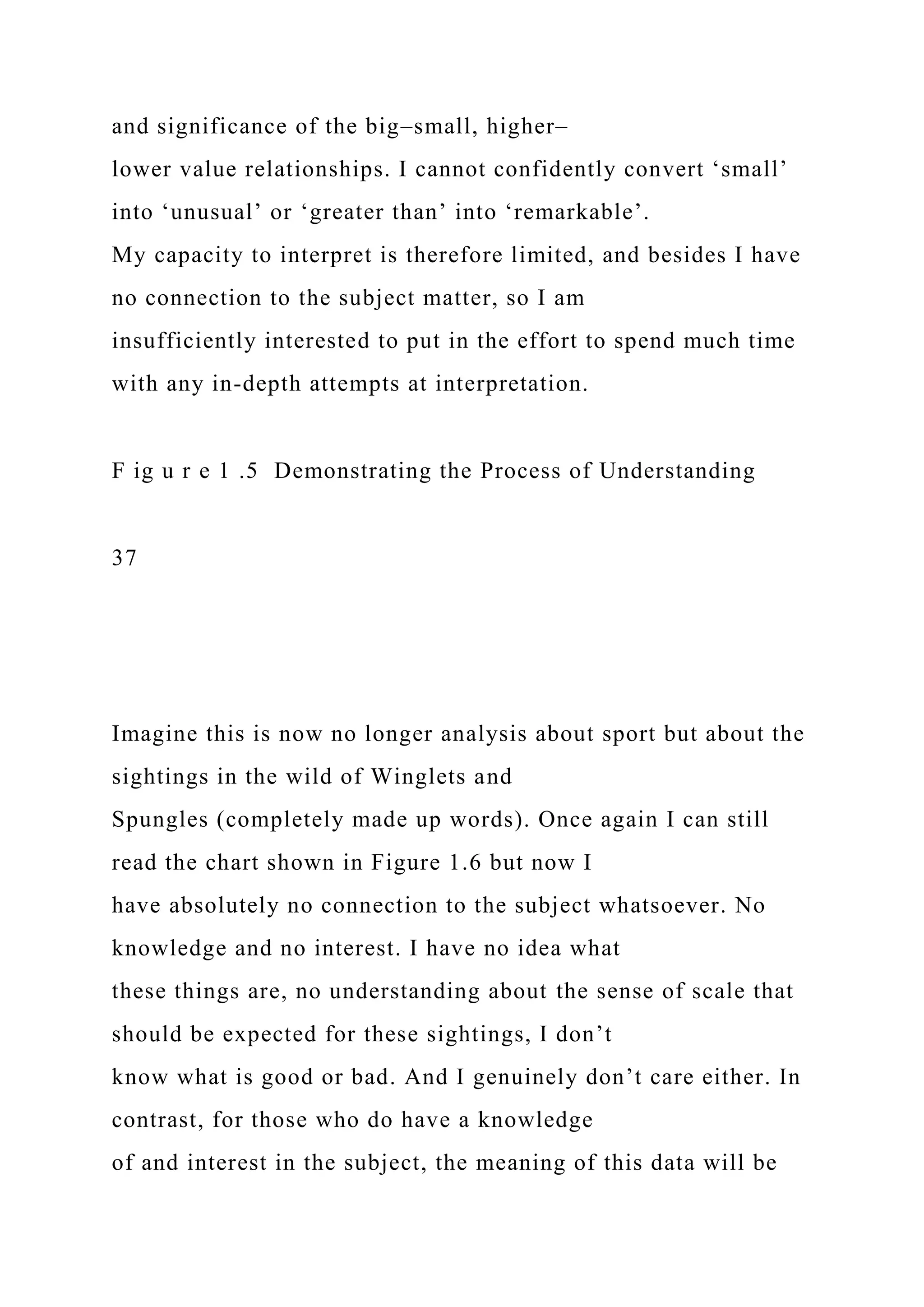 and significance of the big–small, higher–
lower value relationships. I cannot confidently convert ‘small’
into ‘unusual’ or ‘greater than’ into ‘remarkable’.
My capacity to interpret is therefore limited, and besides I have
no connection to the subject matter, so I am
insufficiently interested to put in the effort to spend much time
with any in-depth attempts at interpretation.
F ig u r e 1 .5 Demonstrating the Process of Understanding
37
Imagine this is now no longer analysis about sport but about the
sightings in the wild of Winglets and
Spungles (completely made up words). Once again I can still
read the chart shown in Figure 1.6 but now I
have absolutely no connection to the subject whatsoever. No
knowledge and no interest. I have no idea what
these things are, no understanding about the sense of scale that
should be expected for these sightings, I don’t
know what is good or bad. And I genuinely don’t care either. In
contrast, for those who do have a knowledge
of and interest in the subject, the meaning of this data will be
 