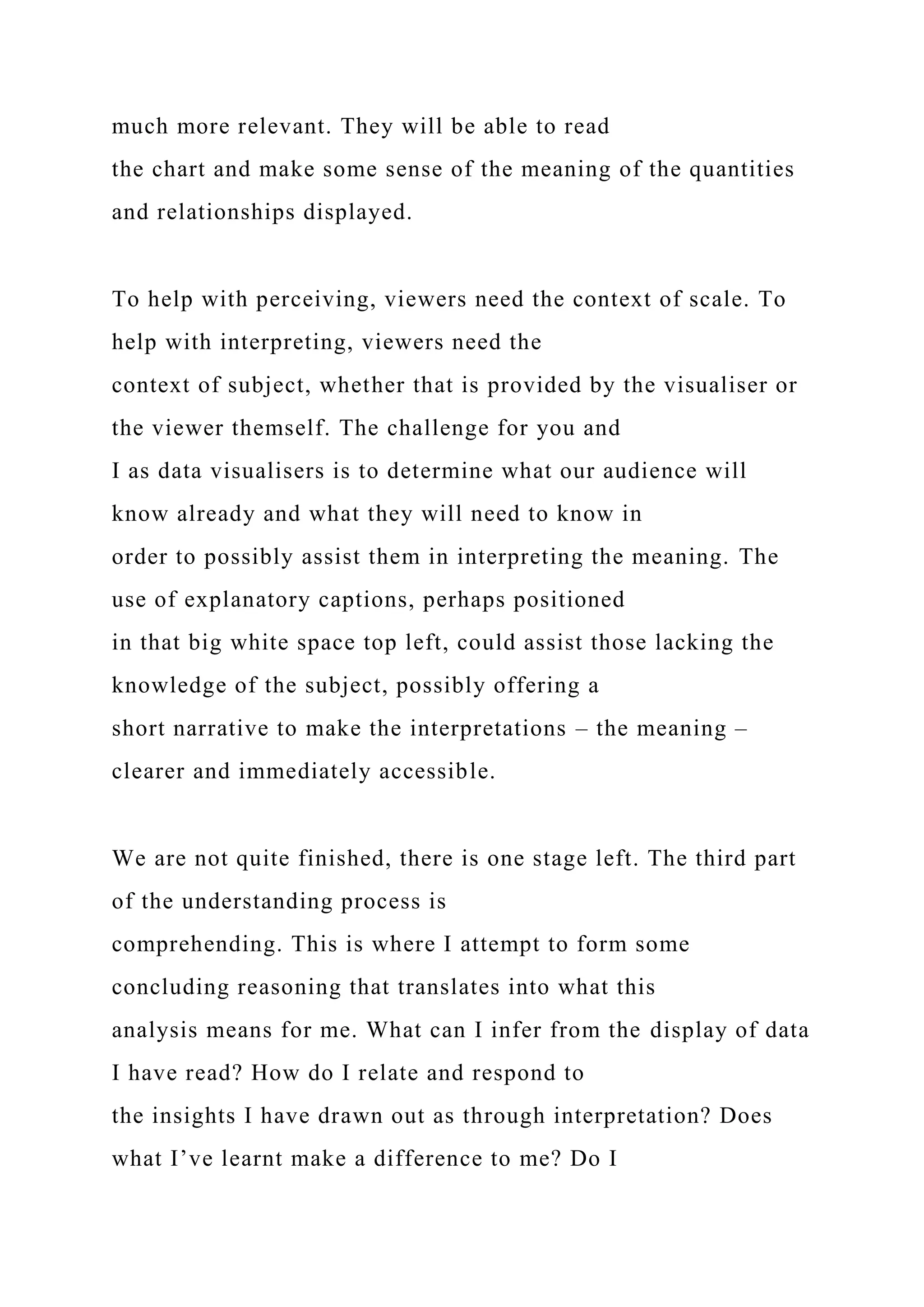 much more relevant. They will be able to read
the chart and make some sense of the meaning of the quantities
and relationships displayed.
To help with perceiving, viewers need the context of scale. To
help with interpreting, viewers need the
context of subject, whether that is provided by the visualiser or
the viewer themself. The challenge for you and
I as data visualisers is to determine what our audience will
know already and what they will need to know in
order to possibly assist them in interpreting the meaning. The
use of explanatory captions, perhaps positioned
in that big white space top left, could assist those lacking the
knowledge of the subject, possibly offering a
short narrative to make the interpretations – the meaning –
clearer and immediately accessible.
We are not quite finished, there is one stage left. The third part
of the understanding process is
comprehending. This is where I attempt to form some
concluding reasoning that translates into what this
analysis means for me. What can I infer from the display of data
I have read? How do I relate and respond to
the insights I have drawn out as through interpretation? Does
what I’ve learnt make a difference to me? Do I
 