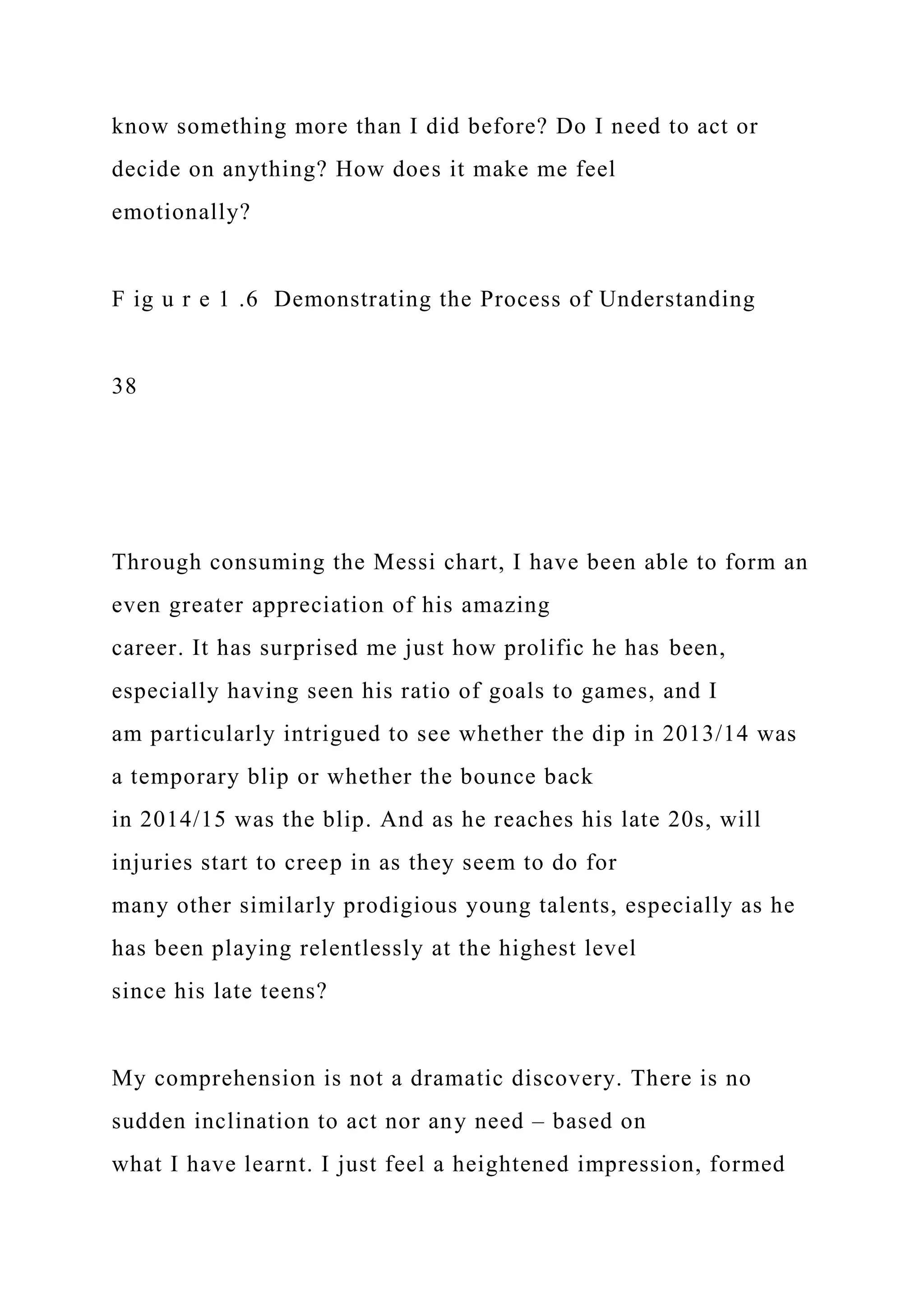 know something more than I did before? Do I need to act or
decide on anything? How does it make me feel
emotionally?
F ig u r e 1 .6 Demonstrating the Process of Understanding
38
Through consuming the Messi chart, I have been able to form an
even greater appreciation of his amazing
career. It has surprised me just how prolific he has been,
especially having seen his ratio of goals to games, and I
am particularly intrigued to see whether the dip in 2013/14 was
a temporary blip or whether the bounce back
in 2014/15 was the blip. And as he reaches his late 20s, will
injuries start to creep in as they seem to do for
many other similarly prodigious young talents, especially as he
has been playing relentlessly at the highest level
since his late teens?
My comprehension is not a dramatic discovery. There is no
sudden inclination to act nor any need – based on
what I have learnt. I just feel a heightened impression, formed
 