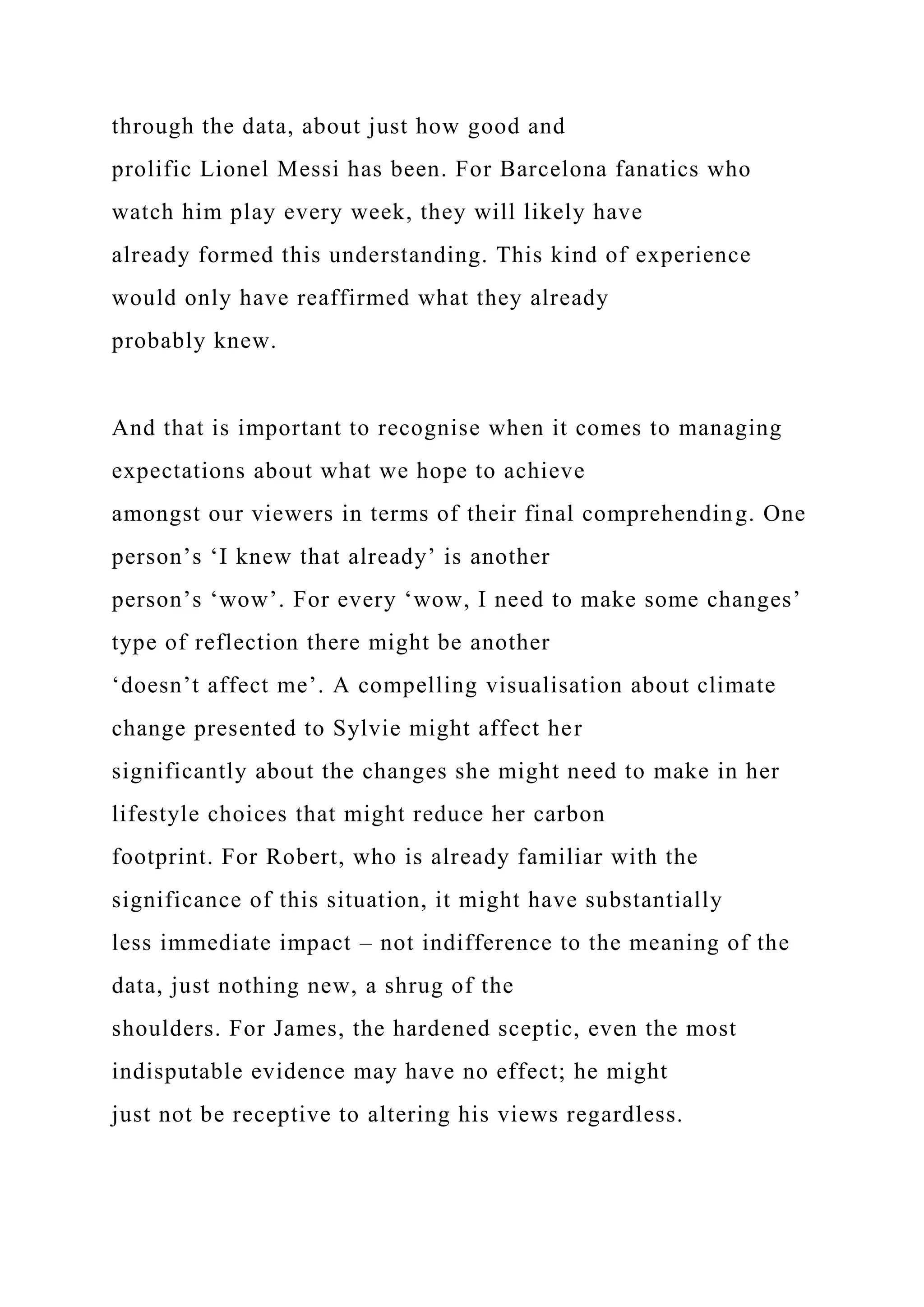 through the data, about just how good and
prolific Lionel Messi has been. For Barcelona fanatics who
watch him play every week, they will likely have
already formed this understanding. This kind of experience
would only have reaffirmed what they already
probably knew.
And that is important to recognise when it comes to managing
expectations about what we hope to achieve
amongst our viewers in terms of their final comprehending. One
person’s ‘I knew that already’ is another
person’s ‘wow’. For every ‘wow, I need to make some changes’
type of reflection there might be another
‘doesn’t affect me’. A compelling visualisation about climate
change presented to Sylvie might affect her
significantly about the changes she might need to make in her
lifestyle choices that might reduce her carbon
footprint. For Robert, who is already familiar with the
significance of this situation, it might have substantially
less immediate impact – not indifference to the meaning of the
data, just nothing new, a shrug of the
shoulders. For James, the hardened sceptic, even the most
indisputable evidence may have no effect; he might
just not be receptive to altering his views regardless.
 